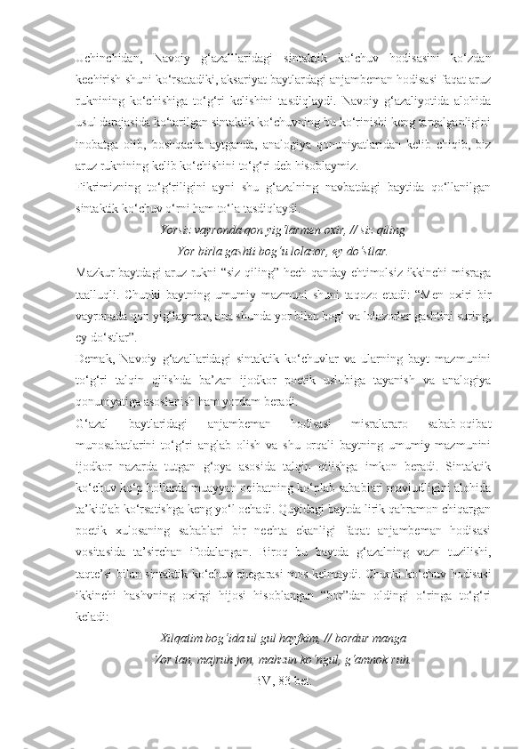 Uchinchidan,   Navoiy   g‘azalllaridagi   sintaktik   ko‘chuv   hodisasini   ko‘zdan
kechirish shuni ko‘rsatadiki, aksariyat baytlardagi anjambeman hodisasi faqat aruz
ruknining   ko‘chishiga   to‘g‘ri   kelishini   tasdiqlaydi.   Navoiy   g‘azaliyotida   alohida
usul darajasida ko‘tarilgan sintaktik ko‘chuvning bu ko‘rinishi keng tarqalganligini
inobatga   olib,   boshqacha   aytganda,   analogiya   qonuniyatlaridan   kelib   chiqib,   biz
aruz ruknining kelib ko‘chishini to‘g‘ri deb hisoblaymiz.
Fikrimizning   to‘g‘riligini   ayni   shu   g‘azalning   navbatdagi   baytida   qo‘llanilgan
sintaktik ko‘chuv o‘rni ham to‘la tasdiqlaydi.
Yorsiz vayronda qon yig‘larmen oxir, // siz qiling
Yor birla gashti bog‘u lolazor, ey do‘stlar.
Mazkur baytdagi aruz rukni “siz qiling” hech qanday ehtimolsiz ikkinchi misraga
taalluqli.   Chunki   baytning   umumiy   mazmuni   shuni   taqozo   etadi:   “Men   oxiri   bir
vayronada qon yig‘layman, ana shunda yor bilan bog‘ va lolazorlar gashtini suring,
ey do‘stlar”.
Demak,   Navoiy   g‘azallaridagi   sintaktik   ko‘chuvlar   va   ularning   bayt   mazmunini
to‘g‘ri   talqin   qilishda   ba’zan   ijodkor   poetik   uslubiga   tayanish   va   analogiya
qonuniyatiga asoslanish ham yordam beradi.
G‘azal   baytlaridagi   anjambeman   hodisasi   misralararo   sabab-oqibat
munosabatlarini   to‘g‘ri   anglab   olish   va   shu   orqali   baytning   umumiy   mazmunini
ijodkor   nazarda   tutgan   g‘oya   asosida   talqin   qilishga   imkon   beradi.   Sintaktik
ko‘chuv ko‘p hollarda muayyan oqibatning ko‘plab sabablari mavjudligini alohida
ta’kidlab ko‘rsatishga keng yo‘l ochadi. Quyidagi baytda lirik qahramon chiqargan
poetik   xulosaning   sabablari   bir   nechta   ekanligi   faqat   anjambeman   hodisasi
vositasida   ta’sirchan   ifodalangan.   Biroq   bu   baytda   g‘azalning   vazn   tuzilishi,
taqte’si bilan sintaktik ko‘chuv chegarasi mos kelmaydi. Chunki ko‘chuv hodisasi
ikkinchi   hashvning   oxirgi   hijosi   hisoblangan   “bor”dan   oldingi   o‘ringa   to‘g‘ri
keladi:
Xilqatim bog‘ida ul gul hayfkim, // bordur manga
Zor tan, majruh jon, mahzun ko‘ngul, g‘amnok ruh.
BV, 83-bet. 