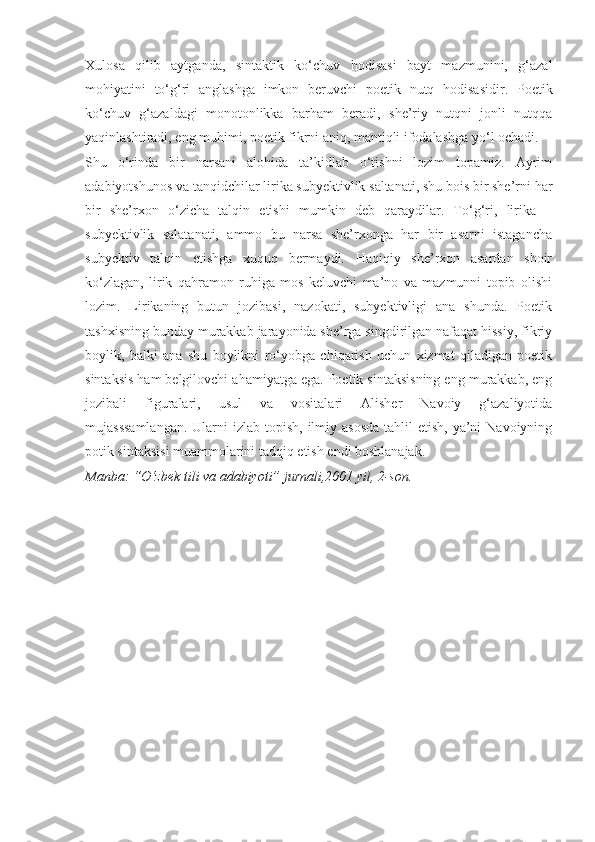 Xulosa   qilib   aytganda,   sintaktik   ko‘chuv   hodisasi   bayt   mazmunini,   g‘azal
mohiyatini   to‘g‘ri   anglashga   imkon   beruvchi   poetik   nutq   hodisasidir.   Poetik
ko‘chuv   g‘azaldagi   monotonlikka   barham   beradi,   she’riy   nutqni   jonli   nutqqa
yaqinlashtiradi, eng muhimi, poetik fikrni aniq, mantiqli ifodalashga yo‘l ochadi.
Shu   o‘rinda   bir   narsani   alohida   ta’kidlab   o‘tishni   lozim   topamiz.   Ayrim
adabiyotshunos va tanqidchilar lirika subyektivlik saltanati, shu bois bir she’rni har
bir   she’rxon   o‘zicha   talqin   etishi   mumkin   deb   qaraydilar.   To‘g‘ri,   lirika   –
subyektivlik   salatanati,   ammo   bu   narsa   she’rxonga   har   bir   asarni   istagancha
subyektiv   talqin   etishga   xuquq   bermaydi.   Haqiqiy   she’rxon   asardan   shoir
ko‘zlagan,   lirik   qahramon   ruhiga   mos   keluvchi   ma’no   va   mazmunni   topib   olishi
lozim.   Lirikaning   butun   jozibasi,   nazokati,   subyektivligi   ana   shunda.   Poetik
tashxisning bunday murakkab jarayonida she’rga singdirilgan nafaqat hissiy, fikriy
boylik,   balki   ana   shu   boylikni   ro‘yobga   chiqarish   uchun   xizmat   qiladigan   poetik
sintaksis ham belgilovchi ahamiyatga ega. Poetik sintaksisning eng murakkab, eng
jozibali   figuralari,   usul   va   vositalari   Alisher   Navoiy   g‘azaliyotida
mujasssamlangan.  Ularni  izlab topish,  ilmiy asosda  tahlil  etish, ya’ni  Navoiyning
potik sintaksisi muammolarini tadqiq etish endi boshlanajak.
Manba: “O‘zbek tili va adabiyoti” jurnali,2001 yil, 2-son. 