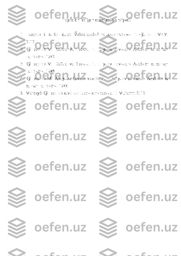 Foydalaniladigan adabiyotlar ro‘yxati
1. Назаров   Б.   ва   бошқалар .   Ўзбек   адабий   танқиди   тарихи .   T.   Чўлпон   НМИУ .
2012
2. Қўшжонов   М.     Сайланма   1-жилд.   Т.   Ғ.Ғулом   номидаги   Адабиёт   ва   санъат
нашриёти. 1982.
3. Қўшжонов   М.     Сайланма   2-жилд.   Т.   Ғ.Ғулом   номидаги   Адабиёт   ва   санъат
нашриёти. 1983.
4. Қўшжонов  М.    Абдулла   Қаҳҳор  маҳорати.  Т.  Ғ.Ғулом  номидаги  Адабиёт  ва
санъат нашриёти. 1988.
5. Матёқуб Қўшжонов замондошлари хотирасида. Т.  Muharrir . 20 12 . 