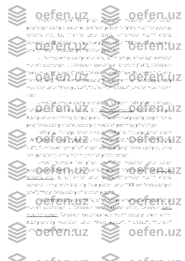 Umarali   Normatov   1991   yildan   umumta lim   maktablari   uchun   tubdanʼ
yangilangan   adabiyot   dasturi   va   darsliklari   yaratish   bo yicha   mualliflar   guruhiga	
ʻ
rahbarlik   qildi,   5,9,   11-sinflar   uchun   darslik,   qo llanmalar   muallifi   sifatida	
ʻ
qatnashdi;   uning   ishtirokida   oliy   o quv   yurtlari   uchun   “XX   asr   o zbek   adabiyoti	
ʻ ʻ
tarixi”, “Yangi o zbek adabiyoti” kitoblari yaratildi.	
ʻ
U.   Normatovning   adabiyotshunoslik,   ta lim-tarbiya   sohasidagi   xizmatlari	
ʼ
munosib taqdirlangan. U O zbekiston Respublikasi Fan arbobi (1981), O zbekiston	
ʻ ʻ
Davlat  mukofoti  laureati  (1989);  O zbekiston Respublikasi  Xalq maorifi  a lochisi	
ʻ ʼ
nishoni  (1992), “ToshDU  mohir  pedagogi”(1998)  unvoni  sohibi. Adabiy-tanqidiy
maqolalari uchun “Sharq yulduzi”, “Guliston”, “Tafakkur” jurnallari mukofotlarini
olgan.
Umarali   Normatov   adabiy   tanqidchilik   faoliyatini   1957-yildan   boshlagan,
hozirgacha   20   dan   ortiq   kitobi,   500   dan   ortiq   maqola ,   taqdizlari   bosilgan.
Adabiyotshunos olimning faoliyati yaxlot holda zamonaviy adabiy jarayon hamda
yangi õzbek adabiyoti tarixi, taraqqiyoti masalalari yechimiga yõnaltirilgan.
1962-yilda   filologiya   fanlari   nomzodi,   1978-yilda   filologiya   fanlari   doktori
ILMIY darajasini olgan. “Nasrimiz ufqlari”, “Yetuklik”, “Qalb inqilobi”, “Qodiriy
boği”,   “Umidbaxsh   tamoyillar”   singari   asarlarida   yangi   õzbek   adabiyoti,   uning
namoyandalari ijodining mühim tomonlari yoritib berilgan.
Umarali   Normatov   1991-yildan   umumta’lim   maktablari   uchun   tubdan
yangilangan   adabiyot   dasturi   va   darsliklari   yaratish   bõyicha   mualliflar   guruhiga
rahbarlik   qildi ,   5,   9,11-sinflar   uchun   darslik,   qõllanmalar   muallifi   sifatida
qatnashdi.   Uning   ishtirokida   oliy   õquv   yurtları   uchun   “XX   asr   õzbek   adabiyoti
tarixi”, “Yangi õzbek adabiyoti” kitoblari yaratildi.
U.Normatov   adabiyotshunoslik,   ta’lim-tarbiya   sohasidagi   xizmatlari   uchun
munosib   taqdirlangan.   U   Õzbekiston   respublikasi   Fan   arbobi,   Õzbekiston   davlat
mukofoti   laureati ,   Õzbekiston   respublikasi   xalq   maorifi   pedogogi   unvoni   sohibi.
Adabiy-tanqidiy   maqolalari   uchun   “Sharq   yulduzi”,   “Tafakkur”,   “Guliston”
jurnallari mukofotlarini olgan. 