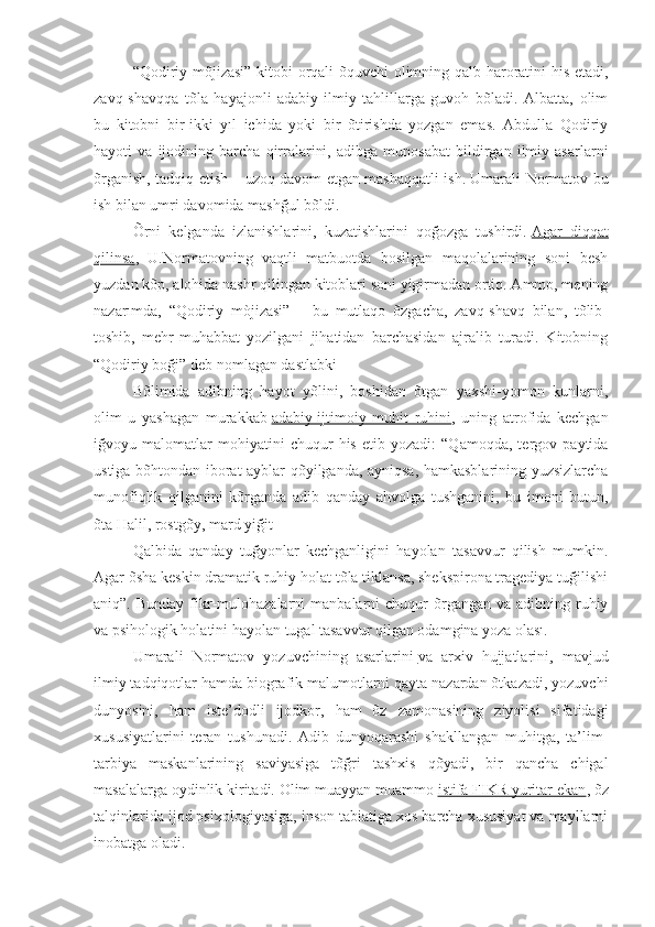 “Qodiriy mõjizasi” kitobi orqali õquvchi  olimning qalb haroratini his etadi,
zavq-shavqqa   tõla   hayajonli   adabiy-ilmiy   tahlillarga   guvoh   bõladi.   Albatta,   olim
bu   kitobni   bir-ikki   yıl   ichida   yoki   bir   õtirishda   yozgan   emas.   Abdulla   Qodiriy
hayoti   va   ijodining   barcha   qirralarini,   adibga   munosabat   bildirgan   ilmiy   asarlarni
õrganish, tadqiq etish – uzoq davom etgan mashaqqatli ish. Umarali Normatov bu
ish bilan umri davomida mashğul bõldi.
Õrni   kelganda   izlanishlarini,   kuzatishlarini   qoğozga   tushirdi.   Agar   diqqat
qilinsa ,   U.Normatovning   vaqtli   matbuotda   bosilgan   maqolalarining   soni   besh
yuzdan kõp, alohida nashr qilingan kitoblari soni yigirmadan ortiq. Ammo, mening
nazarımda,   “Qodiriy   mòjizasi”   –   bu   mutlaqo   õzgacha,   zavq-shavq   bilan,   tõlib-
toshib,   mehr-muhabbat   yozilgani   jihatidan   barchasidan   ajralib   turadi.   Kitobning
“Qodiriy boği” deb nomlagan dastlabki
Bõlimida   adibning   hayot   yõlini,   boshidan   õtgan   yaxshi-yomon   kunlarni,
olim   u   yashagan   murakkab   adabiy-ijtimoiy   muhit   ruhini ,   uning   atrofida   kechgan
iğvoyu   malomatlar   mohiyatini   chuqur   his   etib   yozadi:   “Qamoqda,   tergov   paytida
ustiga bõhtondan iborat ayblar qõyilganda, ayniqsa, hamkasblarining yuzsizlarcha
munofiqlik   qilganini   kõrganda   adib   qanday   ahvolga   tushganini,   bu   imoni   butun,
õta Halil, rostgõy, mard yiğit
Qalbida   qanday   tuğyonlar   kechganligini   hayolan   tasavvur   qilish   mumkin.
Agar õsha keskin dramatik ruhiy holat tõla tiklansa, shekspirona tragediya tuğilishi
aniq”.  Bunday  fikr-mulohazalarni   manbalarni  chuqur  õrgangan  va adibning  ruhiy
va psihologik holatini hayolan tugal tasavvur qilgan odamgina yoza olası.
Umarali   Normatov   yozuvchining   asarlarini   va   arxiv   hujjatlarini ,   mavjud
ilmiy tadqiqotlar hamda biografik malumotlarni qayta nazardan õtkazadi, yozuvchi
dunyosini,   ham   iste’dodli   ijodkor,   ham   õz   zamonasining   ziyolisi   sifatidagi
xususiyatlarini   teran   tushunadi.   Adib   dunyoqarashi   shakllangan   muhitga,   ta’lim-
tarbiya   maskanlarining   saviyasiga   tõğri   tashxis   qõyadi,   bir   qancha   chigal
masalalarga oydinlik kiritadi. Olim muayyan muammo   istifa FIKR yuritar ekan , õz
talqinlarida ijod psixologiyasiga, inson tabiatiga xos barcha xususiyat va mayllarni
inobatga oladi. 