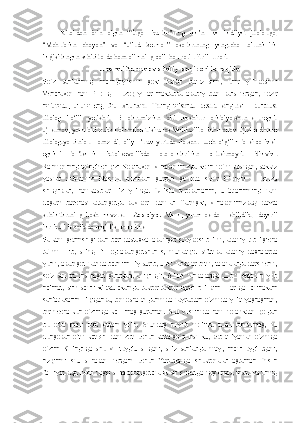 Kitobdan   õrin   olgan   “Õtgan   kunlar”ning   ma’no   va   badiiyat   jilolariga,
“Mehribdan   chayon”   va   “Obid   ketmon”   asarlarining   yangicha   talqinlarida
bağishlangan sahifalarda ham olimning qalb harorati ufurib turadi.
Umarali Normatov adabiy tanqidchilik haqida
So‘z   san’atining   mehrigiyosimi   yoki   taqdir   taqozo simi,   umr   yo‘ldoshim
Veneraxon   ham   filolog   –   uzoq   yillar   maktabda   adabiyotdan   dars   bergan,   hozir
nafaqada,   oilada   eng   faol   kitobxon.   Uning   ta’sirida   beshta   sing-lisi   –   barchasi
filolog   bo‘lib   yetishdi.   Bojalarimizdan   biri   mashhur   adabiyotshunos   Begali
Qosimov, yana biri zukko bilimdon tilshunos Mahfuzillo Rahmonov. Qizim Shoira
filologiya   fanlari   nomzodi,   oliy   o‘quv   yurtida   dotsent.   Uch   o‘g‘lim   boshqa   kasb
egalari   bo‘lsa-da   kitobsevarlikda   ota-onalaridan   qolishmaydi.   Shavkat
Rahmonning to‘ng‘ich qizi Nodiraxon xonadonimizga kelin bo‘lib tushgan, sakkiz
yashar   nabiramiz   Nasima   hozirdan   yurgan   yo‘lida   she’r   to‘qiydi…   Ustozu
shogirdlar,   hamkasblar   o‘z   yo‘liga.   Do‘stu   birodarlarim,   ulfatlarimning   ham
deyarli   barchasi   adabiyotga   daxldor   odamlar.   Tabiiyki,   xonadonimizdagi   davra
suhbatlarining   bosh   mavzusi   –   Adabiyot .   Mana,   yarim   asrdan   oshibdiki,     deyarli
har kuni biznikida majolis-un nafois.
Salkam yetmish yildan beri dastavval adabiyot shaydosi bo‘lib, adabiyot bo‘yicha
ta’lim   olib,   so‘ng   filolog-adabiyotshunos,   munaqqid   sifatida   adabiy   davralarda
yurib, adabiyot haqida betinim o‘y surib, u-bu narsalar bitib, talabalarga dars berib,
so‘z   san’ati   insoniyat   yaratgan,   aniqrog‘i,   Alloh   bandalariga   in’om   etgan   noyob
ne’mat,   sirli-sehrli   xilqat   ekaniga   takror-takror   iqror   bo‘ldim.   Har   gal   chinakam
san’at asarini o‘qiganda, tomosha qilganimda hayratdan o‘zimda yo‘q yayrayman,
bir   necha   kun  o‘zimga   kelolmay   yuraman.  Shu   yoshimda   ham   bolalikdan   qolgan
bu   odat   meni   tark   etgani   yo‘q.   Shunday   noyob   mo‘jiza   bilan   tanishmay,   bu
dunyodan o‘tib ketish odam zoti uchun katta yo‘qotish-ku, deb qo‘yaman o‘zimga
o‘zim.   Ko‘ngilga   shu   xil   tuyg‘u   solgani,   so‘z   san’atiga   mayl,   mehr   uyg‘otgani,
rizqimni   shu   sohadan   bergani   uchun   Yaratganga   shukronalar   aytaman.   Inson
faoliyatidagi hech qaysi soha adabiyotchalik sir-sinoatga boy emas, inson va uning 