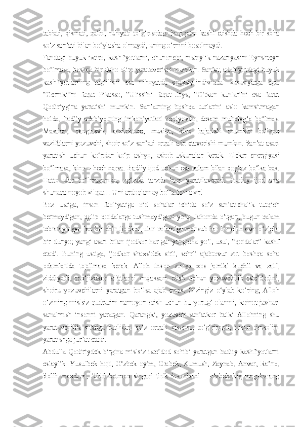 tabiati,  qismati,   qalbi,   ruhiyati   to‘g‘risidagi   haqiqatni   kashf   etishda   hech   bir   soha
so‘z san’ati bilan bo‘ylasha olmaydi, uning o‘rnini bosolmaydi.
Fandagi   buyuk  ixtiro,  kashfiyotlarni,  chunonchi,  nisbiylik  nazariyasini   Eynshteyn
bo‘lmasa, boshqa bir daho olim yarataverishi mumkin. San’at, adabiyotdagi buyuk
kashfiyotlarning   tug‘ilishi   esa   nihoyatda   shaxsiy-individual   xususiyatga   ega.
“Gerniki”ni   faqat   Pikasso,   “Uliss”ni   faqat   Joys,   “O‘tkan   kunlar”ni   esa   faqat
Qodiriygina   yaratishi   mumkin.   San’atning   boshqa   turlarini   aslo   kamsitmagan
holda,   badiiy   adabiyotning   imkoniyatlari   beqiyosdir,   desam   mubolag‘a   bo‘lmas.
Masalan,     rangtasvir,   arxitektura,   musiqa,   kino   bajarishi   mumkin   bo‘lgan
vazifalarni yozuvchi, shoir so‘z san’ati orqali ado etaverishi mumkin. San’at asari
yaratish   uchun   ko‘pdan-ko‘p   ashyo,   asbob-uskunalar   kerak.   Elektr   energiyasi
bo‘lmasa, kino – hech narsa. Badiiy ijod uchun esa qalam bilan qog‘oz bo‘lsa bas.
Hatto   ular   bo‘lmaganida,   og‘zaki   tarzda   ham   yaratilaveradi.   Badiiy   ijod   ana
shunaqa noyob xilqat… Uni ardoqlamay bo‘ladimi axir!
Boz   ustiga,   inson   faoliyatiga   oid   sohalar   ichida   so‘z   san’atichalik   tutqich
bermaydigan, qolip-qoidalarga tushmaydigani yo‘q. Jahonda o‘tgan, bugun qalam
tebratayotgan har bir chin ijodkor, ular qalamiga mansub har bir chin asar o‘zicha
bir  dunyo;  yangi  asari   bilan   ijodkor  har   gal   yangicha  yo‘l,  usul,  “qoidalar”  kashf
etadi.   Buning   ustiga,   ijodkor   shaxsidek   sirli,   sehrli   ajabtovur   zot   boshqa   soha
odamlarida   topilmasa   kerak.   Alloh   inson   zotiga   xos   jamiki   kuchli   va   zaif,
ziddiyatli,   mo‘jizakor   sifatlarni   mujassam   etish   uchun   yozuvchilik   iste’dodini,
shoiru   yozuvchilarni   yaratgan   bo‘lsa   ajab   emas.   O‘zingiz   o‘ylab   ko‘ring,   Alloh
o‘zining  mislsiz  qudratini  namoyon  etish  uchun bu  yorug‘   olamni, koinot  javhari
sanalmish   insonni   yaratgan.   Qarangki,   yozuvchi-san’atkor   balki   Allohning   shu
yaratuvchilik   sifatiga   taqlidan   so‘z   orqali   insonni,   to‘g‘rirog‘i,   inson   timsolini
yaratishga jur’at etadi.
Abdulla Qodiriydek  birgina mislsiz  iste’dod sohibi  yaratgan badiiy kashfiyotlarni
eslaylik.   Yusufbek   hoji,   O‘zbek   oyim,   Otabek,   Kumush,   Zaynab,   Anvar,   Ra’no,
Solih   maxdum,   Obid   ketmon   singari   tirik   insonlarni   –   o‘zbekning   rang-barang 