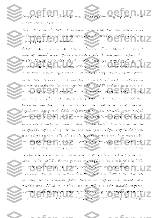 demagogiyadan   iborat   kampaniyalar   yaqin   kechmishimizning   eng   kirlik   –   qora
kunlari tarzida tarixda qoldi.
Istiqlol   yillarida   ko‘p   xayrli   ishlar   qatori   bu   jabhadagi   xatoliklar   bartaraf   etildi,
adolat tik-landi. Tanqidchilikda demagogiyaga yo‘l ochadigan mus-tabid mafkura,
adabiy siyosatning ildizi qirqildi.
Afsuski,   bugungi   tanqidchiligimizda   ham     “sara lamoq”   bobidagi   ojizlik,   oqsoqlik
butunlay   bartaraf   etilgani   yo‘q,   u   boshqacha   ko‘rinishlarda   davom   etyapti.   Bir
vaqtlar   Abdulla   Qahhordek   talabchan   adib:   “Adabiyot   daryosi   qurib-qaqshab
yotgandan ko‘ra, loyqa bo‘lsa ham to‘lib oqqani  ma’qul, bo‘tana oqim  ham  oxir-
oqibat tinadi-da axir” degan edilar. Hozir bizda shunday jarayon ketyapti: Istiqlol
bergan   erkinlik   tufayli   milliy   adabiyotimiz   daryosi   to‘lib-toshib   oqyapti,   bu
oqimda   xas-xashaklar,   ko‘pigu   quyqalar   behisob.   Didli   kitobxon   hafsalasini   pir  
qiladigan   xashaki   “ijod   namunalari”   bilan   barobar,   gavharga   arzigulik   badiiy
topilmalar ham yo‘q emas. Bugungi adabiy jarayonni sinchiklab kuzatib, astoydil
saralansa,   adabiyotimizning   hozirgi   kuni   va   ertasiga   umid   uyg‘otadigan
hayotbaxsh   tamoyillarni   o‘zida   mujassam   etgan   ijod   namunalari   ham   mavjud
ekaniga amin bo‘lamiz. Hamkasblarimga og‘ir  botsa  ham  bir gapni dangal aytay:
tanqid   adabiy   jarayondan   ortda   qolyapti.   So‘rab,   surishtirishlar   shundan   dalolat
berayotirki,   keyingi   o‘n   yil   ichida,   jahon   adabiyotini   qo‘ya   turaylik,   o‘zimizda
e’lon   etilgan   asarlarni   to‘la-to‘kis   o‘qib,   kuzatib   borgan   birorta   ham   munaqqidni
topolmaysiz.   Bir   vaqtlar   shaxsan   o‘zim   adabiyotimizdagi   birorta   asarni   ham
e’tibordan   chetda   qoldirmay   kuzatib,   o‘qib   borardim.   Hozir   ham   imkon   boricha
harakat   qilaman,   ammo   hammasiga   ulgurolmayman.   Ehtimol,   shu   yoshda   men
uchun   bu   hol   uzrlidir.   Ammo   yoshroq   munaqqidlarni   bu   borada   aslo   kechirib
bo‘lmaydi. Tanqid maydonida turgan, o‘zini munaqqid sanovchi azamat uchun bu
mashaqqatli   yumush   majburiydir.   Adabiyot   daryosida   g‘avvos   kabi   suzmay,
oqimdagi   hamma   narsalardan   yaxshi   xabardor   bo‘lmay   turib,   uni   saralash   aslo
mumkin   emas.   Afsus,   ming   afsus,   sohilda   turib   olib   oqim   xususida   xayolan,
taxminan   hukm   chiqarishga   urinishlar,   nolishlar   ko‘zga   tashlanayapti.   Bir   vaqtlar
ulug‘   bir   rus   adibi   afsus-nadomat   bilan,   yaxshi   munaqqidlarning   e’tiborsizligi, 