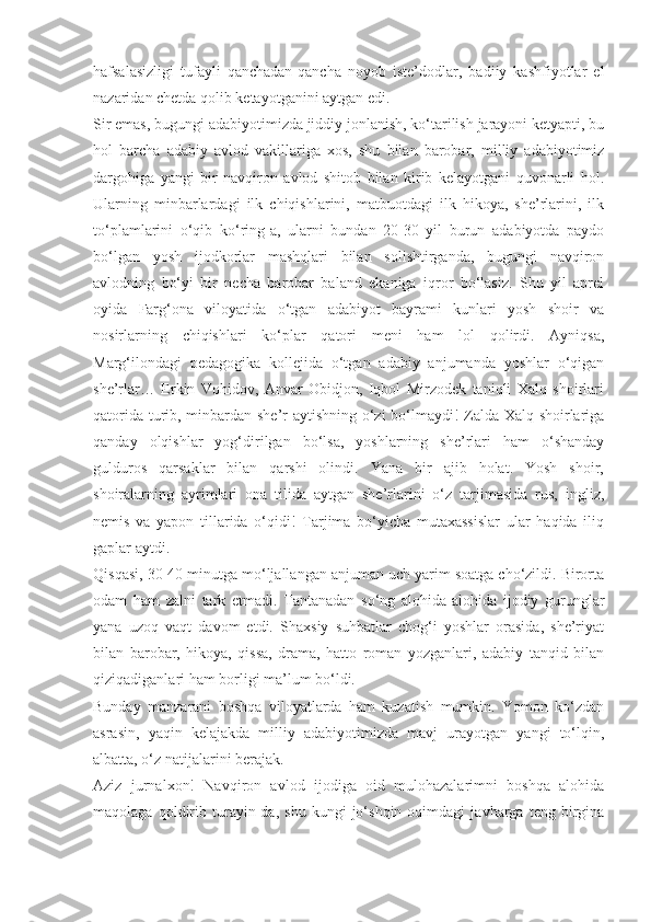 hafsalasizligi   tufayli   qanchadan-qancha   noyob   iste’dodlar,   badiiy   kashfiyotlar   el
nazaridan chetda qolib ketayotganini aytgan edi.
Sir emas, bugungi adabiyotimizda jiddiy jonlanish, ko‘tarilish jarayoni ketyapti, bu
hol   barcha   adabiy   avlod   vakillariga   xos,   shu   bilan   barobar,   milliy   adabiyotimiz
dargohiga   yangi   bir   navqiron   avlod   shitob   bilan   kirib   kelayotgani   quvonarli   hol.
Ularning   minbarlardagi   ilk   chiqishlarini,   matbuotdagi   ilk   hikoya,   she’rlarini,   ilk
to‘plamlarini   o‘qib   ko‘ring-a,   ularni   bundan   20-30   yil   burun   adabiyotda   paydo
bo‘lgan   yosh   ijodkorlar   mashqlari   bilan   solishtirganda,   bugungi   navqiron
avlodning   bo‘yi   bir   necha   barobar   baland   ekaniga   iqror   bo‘lasiz.   Shu   yil   aprel
oyida   Farg‘ona   viloyatida   o‘tgan   adabiyot   bayrami   kunlari   yosh   shoir   va
nosirlarning   chiqishlari   ko‘plar   qatori   meni   ham   lol   qolirdi.   Ayniqsa,
Marg‘ilondagi   pedagogika   kollejida   o‘tgan   adabiy   anjumanda   yoshlar   o‘qigan
she’rlar…   Erkin   Vohidov,   Anvar   Obidjon,   Iqbol   Mirzodek   taniqli   Xalq   shoirlari
qatorida turib, minbardan she’r aytishning o‘zi bo‘lmaydi! Zalda Xalq shoirlariga
qanday   olqishlar   yog‘dirilgan   bo‘lsa,   yoshlarning   she’rlari   ham   o‘shanday
gulduros   qarsaklar   bilan   qarshi   olindi.   Yana   bir   ajib   holat.   Yosh   shoir,
shoiralarning   ayrimlari   ona   tilida   aytgan   she’rlarini   o‘z   tarjimasida   rus,   ingliz,
nemis   va   yapon   tillarida   o‘qidi!   Tarjima   bo‘yicha   mutaxassislar   ular   haqida   iliq
gaplar aytdi.
Qisqasi, 30-40 minutga mo‘ljallangan anjuman uch yarim soatga cho‘zildi. Birorta
odam   ham   zalni   tark   etmadi.   Tantanadan   so‘ng   alohida-alohida   ijodiy   gurunglar
yana   uzoq   vaqt   davom   etdi.   Shaxsiy   suhbatlar   chog‘i   yoshlar   orasida,   she’riyat
bilan   barobar,   hikoya,   qissa,   drama,   hatto   roman   yozganlari,   adabiy   tanqid   bilan
qiziqadiganlari ham borligi ma’lum bo‘ldi.
Bunday   manzarani   boshqa   viloyatlarda   ham   kuzatish   mumkin.   Yomon   ko‘zdan
asrasin,   yaqin   kelajakda   milliy   adabiyotimizda   mavj   urayotgan   yangi   to‘lqin,
albatta, o‘z natijalarini berajak.
Aziz   jurnalxon!   Navqiron   avlod   ijodiga   oid   mulohazalarimni   boshqa   alohida
maqolaga   qoldirib   turayin-da,   shu   kungi   jo‘shqin   oqimdagi   javharga   teng   birgina 