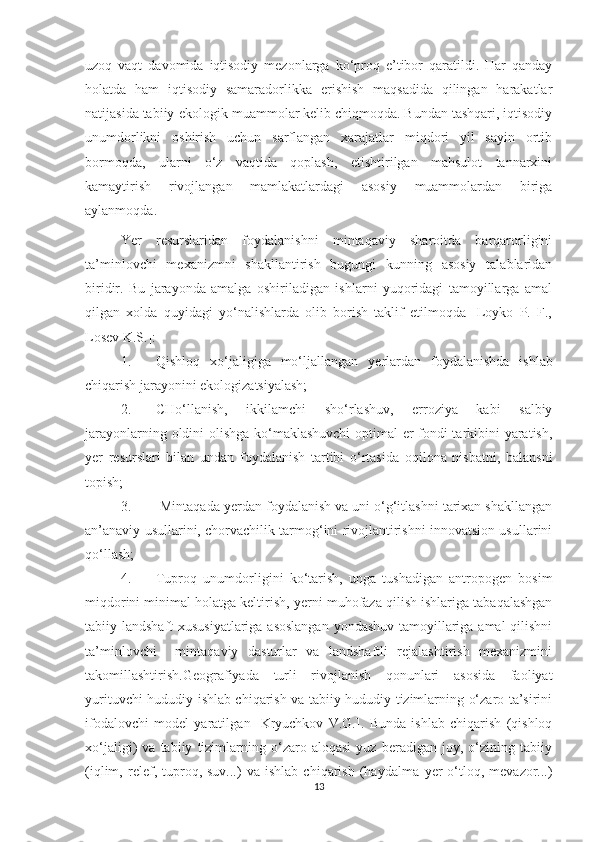 uzoq   vaqt   davomida   iqtisodiy   mezonlarga   ko‘proq   e’tibor   qaratildi.   Har   qanday
holatda   ham   iqtisodiy   samaradorlikka   erishish   maqsadida   qilingan   harakatlar
natijasida tabiiy-ekologik muammolar kelib chiqmoqda. Bundan tashqari, iqtisodiy
unumdorlikni   oshirish   uchun   sarflangan   xarajatlar   miqdori   yil   sayin   ortib
bormoqda,   ularni   o‘z   vaqtida   qoplash,   etishtirilgan   mahsulot   tannarxini
kamaytirish   rivojlangan   mamlakatlardagi   asosiy   muammolardan   biriga
aylanmoqda. 
Ye r   resurslaridan   foydalanishni   mintaqaviy   sharoitda   barqarorligini
ta’minlovchi   mexanizmni   shakllantirish   bugungi   kunning   asosiy   talablaridan
biridir.   Bu   jarayonda   amalga   oshiriladigan   ishlarni   yuqoridagi   tamoyillarga   amal
qilgan   xolda   quyidagi   yo‘nalishlarda   olib   borish   taklif   etilmoqda   [Loyko   P.   F.,
Losev K.S.]: 
1. Qishloq   xo‘jaligiga   mo‘ljallangan   y erlardan   foydalanishda   ishlab
chiqarish jarayonini ekologizatsiyalash;
2. CHo‘llanish,   ikkilamchi   sho‘rlashuv,   erroziya   kabi   salbiy
jarayonlarning oldini olishga ko‘maklashuvchi  optimal er fondi tarkibini yaratish,
y er   resurslari   bilan   undan   foydalanish   tartibi   o‘rtasida   oqilona   nisbatni,   balansni
topish;
3.  Mintaqada  y erdan foydalanish va uni o‘g‘itlashni tarixan shakllangan
an’anaviy usullarini, chorvachilik tarmog‘ini rivojlantirishni innovatsion usullarini
qo‘llash;
4. Tuproq   unumdorligini   ko‘tarish,   unga   tushadigan   antropogen   bosim
miqdorini minimal holatga keltirish,  y erni muhofaza qilish ishlariga tabaqalashgan
tabiiy landshaft xususiyatlariga asoslangan  yondashuv tamoyillariga amal  qilishni
ta’minlovchi     mintaqaviy   dasturlar   va   landshaftli   rejalashtirish   mexanizmini
takomillashtirish. Geografiyada   turli   rivojlanish   qonunlari   asosida   faoliyat
yurituvchi hududiy-ishlab chiqarish va tabiiy-hududiy tizimlarning o‘zaro ta’sirini
ifodalovchi   model   yaratil gan   [Kryuchkov   V.G.] .   Bunda   ishlab   chiqarish   (qishloq
xo‘jaligi)   va   tabiiy   tizimlarning   o‘zaro   aloqasi   yuz   beradigan   joy,   o‘zining   tabiiy
(iqlim,   relef,  tuproq,  suv...)   va   ishlab   chiqarish   (haydalma   y er   o‘tloq,   mevazor...)
13 