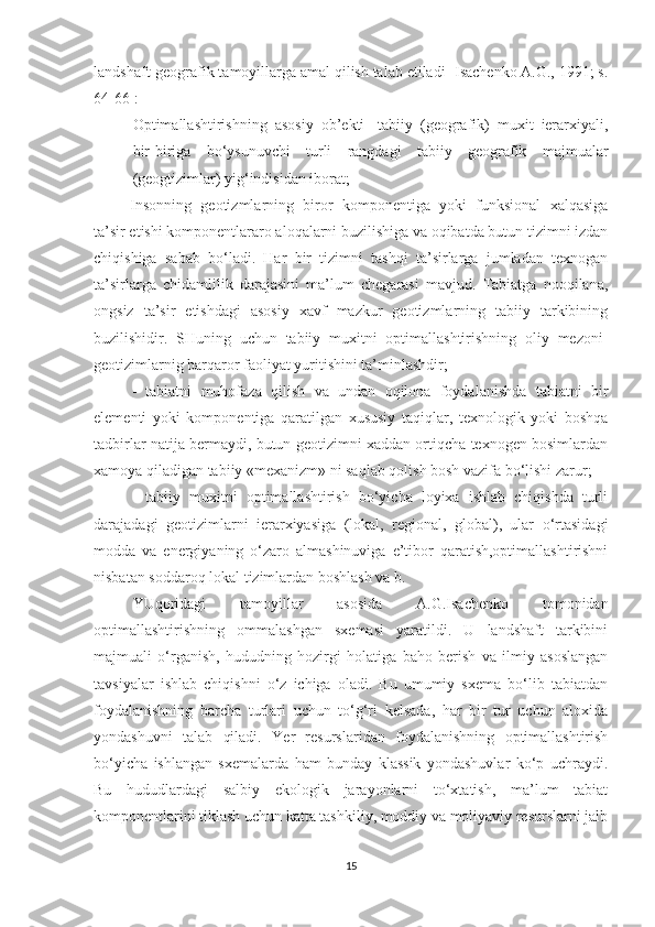 landshaft-geografik tamoyillarga amal qilish talab etiladi [Isachenko A.G., 1991; s.
64-66]:
- Optimallashtirishning   asosiy   ob’ekti   -tabiiy   (geografik)   muxit   ierarxiyali,
bir-biriga   bo‘ysunuvchi   turli   rangdagi   tabiiy   geografik   majmualar
(geogtizimlar) yig‘indisidan iborat;
  Insonning   geotizmlarning   biror   komponentiga   yoki   funksional   xalqasiga
ta’sir etishi komponentlararo aloqalarni buzilishiga va oqibatda butun tizimni izdan
chiqishiga   sabab   bo‘ladi.   Har   bir   tizimni   tashqi   ta’sirlarga   jumladan   texnogan
ta’sirlarga   chidamlilik   darajasini   ma’lum   chegarasi   mavjud.   Tabiatga   nooqilana,
ongsiz   ta’sir   etishdagi   asosiy   xavf   mazkur   geotizmlarning   tabiiy   tarkibining
buzilishidir.   SHuning   uchun   tabiiy   muxitni   optimallashtirishning   oliy   mezoni-
geotizimlarnig barqaror faoliyat yuritishini ta’minlashdir; 
  tabiatni   muhofaza   qilish   va   undan   oqilona   foydalanishda   tabiatni   bir
elementi   yoki   komponentiga   qaratilgan   xususiy   taqiqlar,   texnologik   yoki   boshqa
tadbirlar natija bermaydi, butun geotizimni xaddan ortiqcha texnogen bosimlardan
xamoya qiladigan tabiiy «mexanizm» ni saqlab qolish bosh vazifa bo‘lishi zarur;
  tabiiy   muxitni   optimallashtirish   bo‘yicha   loyixa   ishlab   chiqishda   turli
darajadagi   geotizimlarni   ierarxiyasiga   (lokal,   regional,   global),   ular   o‘rtasidagi
modda   va   energiyaning   o‘zaro   almashinuviga   e’tibor   qaratish,optimallashtirishni
nisbatan soddaroq lokal tizimlardan boshlash va b.
YUqoridagi   tamoyillar   asosida   A.G.Isachenko   tomonidan
optimallashtirishning   ommalashgan   sxemasi   yaratildi.   U   landshaft   tarkibini
majmuali   o‘rganish,   hududning   hozirgi   holatiga   baho   berish   va   ilmiy   asoslangan
tavsiyalar   ishlab   chiqishni   o‘z   ichiga   oladi.   Bu   umumiy   sxema   bo‘lib   tabiatdan
foydalanishning   barcha   turlari   uchun   to‘g‘ri   kelsada,   har   bir   tur   uchun   aloxida
yondashuvni   talab   qiladi.   Ye r   resurslaridan   foydalanishning   optimallashtirish
bo‘yicha   ishlangan   sxemalarda   ham   bunday   klassik   yondashuvlar   ko‘p   uchraydi.
Bu   hududlardagi   salbiy   ekologik   jarayonlarni   to‘xtatish,   ma’lum   tabiat
komponen tlarini tiklash uchun katta tashkiliy, moddiy va moliyaviy resurslarni jalb
15 