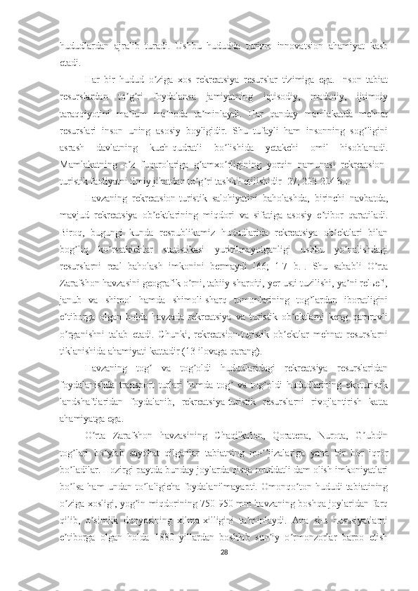 hududlardan   ajralib   turadi.   Ushbu   hududda   turizm   innovatsion   ahamiyat   kasb
etadi.
Har   bir   hudud   o ziga   xos   rekreatsiya   resurslar   tizimiga   ega.   Inson   tabiatʼ
resurslardan   to g ri   foydalansa   jamiyatning   iqtisodiy,   madaniy,   ijtimoiy	
ʼ ʼ
taraqqiyotini   ma lum   ma noda   ta minlaydi.   Har   qanday   mamlakatda   mehnat
ʼ ʼ ʼ
resurslari   inson   uning   asosiy   boyligidir.   Shu   tufayli   ham   insonning   sog ligini	
ʼ
asrash   davlatning   kuch-qudratli   bo lishida   yetakchi   omil   hisoblanadi.	
ʼ
Mamlakatning   o z   fuqarolariga   g amxo rligining   yorqin   namunasi   rekreatsion-	
ʼ ʼ ʼ
turistik faoliyatni ilmiy jihatdan to g ri tashkil etilishidir [27; 203-204 b.].	
ʼ ʼ
Havzaning   rekreatsion-turistik   salohiyatini   baholashda,   birinchi   navbatda,
mavjud   rekreatsiya   ob ektlarining   miqdori   va   sifatiga   asosiy   e tibor   qaratiladi.	
ʼ ʼ
Biroq,   bugungi   kunda   respublikamiz   hududlarida   rekreatsiya   ob ektlari   bilan	
ʼ
bog liq   ko rsatkichlar   statistikasi   yuritilmayotganligi   ushbu   yo nalishdagi	
ʼ ʼ ʼ
resurslarni   real   baholash   imkonini   bermaydi   [66;   1-7   b.].   Shu   sababli   O rta	
ʼ
Zarafshon havzasini geografik o rni, tabiiy sharoiti, yer usti tuzilishi, ya ni relьefi,	
ʼ ʼ
janub   va   shimol   hamda   shimoli-sharq   tomonlarining   tog lardan   iboratligini	
ʼ
e tiborga   olgan   holda   havzada   rekreatsiya   va   turistik   ob ektlarni   keng   qamrovli	
ʼ ʼ
o rganishni   talab   etadi.   Chunki,   rekreatsion-turistik   ob ektlar   mehnat   resurslarni
ʼ ʼ
tiklanishida ahamiyati kattadir (13-ilovaga qarang). 
Havzaning   tog   va   tog oldi   hududlaridagi   rekreatsiya   resurslaridan	
ʼ ʼ
foydalanishda   transport   turlari   hamda   tog   va   tog oldi   hududlarining   ekoturistik	
ʼ ʼ
landshaftlaridan   foydalanib,   rekreatsiya-turistik   resurslarni   rivojlantirish   katta
ahamiyatga ega. 
O rta   Zarafshon   havzasining   Chaqilkalon,   Qoratepa,   Nurota,   G ubdin	
ʼ ʼ
tog lari   bo ylab   sayohat   qilganlar   tabiatning   mo jizalariga   yana   bir   bor   iqror	
ʼ ʼ ʼʼ
bo ladilar. Hozirgi paytda bunday joylarda qisqa muddatli dam olish imkoniyatlari
ʼ
bo lsa   ham   undan   to laligicha   foydalanilmayapti.   Omonqo ton   hududi   tabiatining
ʼ ʼ ʼ
o ziga xosligi, yog in miqdorining 750-950 mm havzaning boshqa joylaridan farq
ʼ ʼ
qilib,   o simlik   dunyosining   xilma-xilligini   ta minlaydi.   Аna   shu   hususiyatlarni	
ʼ ʼ
e tiborga   olgan   holda   1880   yillardan   boshlab   sun iy   o rmonzorlar   barpo   etish	
ʼ ʼ ʼ
28 