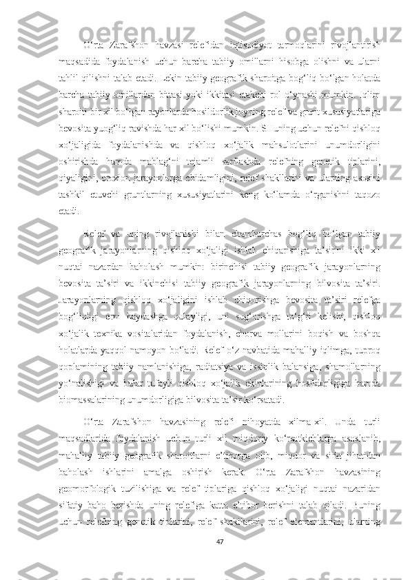O‘rta   Zarafshon   havzasi   relefidan   iqtisodiyot   tarmoqlarini   rivojlantirish
maqsadida   foydalanish   uchun   barcha   tabiiy   omillarni   hisobga   olishni   va   ularni
tahlil qilishni talab etadi. Lekin tabiiy geografik sharoitga bog‘liq bo‘lgan holatda
barcha   tabiiy   omillardan   bittasi   yoki   ikkitasi   etakchi   rol   o‘ynashi   mumkin.   Iqlim
sharoiti bir xil bo‘lgan rayonlarda hosildorlik joyning relef va grunt xususiyatlariga
bevosita yuog‘liq ravishda har xil bo‘lishi mumkin. SHuning uchun relefni qishloq
xo‘jaligida   foydalanishda   va   qishloq   xo‘jalik   mahsulotlarini   unumdorligini
oshirishda   hamda   mablag‘ni   tejamli   sarflashda   relefning   genetik   tiplarini,
qiyaligini,   erozion   jarayonlarga   chidamligini,   relef   shakllarini   va   ularning   asosini
tashkil   etuvchi   gruntlarning   xususiyatlarini   keng   ko‘lamda   o‘rganishni   taqozo
etadi.
Relef   va   uning   rivojlanishi   bilan   chambarchas   bog‘liq   bo‘lgan   tabiiy
geografik   jarayonlarning   qishloq   xo‘jaligi   ishlab   chiqarishiga   ta’sirini   ikki   xil
nuqtai   nazardan   baholash   mumkin:   birinchisi   tabiiy   geografik   jarayonlarning
bevosita   ta’siri   va   ikkinchisi   tabiiy   geografik   jarayonlarning   bilvosita   ta’siri.
Jarayonlarning   qishloq   xo‘jaligini   ishlab   chiqorishga   bevosita   ta’siri   relefga
bog‘liqligi   erni   haydashga   qulayligi,   uni   sug‘orishga   to‘g‘ri   kelishi,   qishloq
xo‘jalik   texnika   vositalaridan   foydalanish,   chorva   mollarini   boqish   va   boshqa
holatlarda yaqqol  namoyon bo‘ladi. Relef  o‘z navbatida mahalliy iqlimga, tuproq
qoplamining   tabiiy   namlanishiga,   radiatsiya   va   issiqlik   balansiga,   shamollarning
yo‘nalishigi   va   bular   tufayli   qishloq   xo‘jalik   ekinlarining   hosildorligiga   hamda
biomassalarining unumdorligiga bilvosita ta’sir ko‘rsatadi.
O‘rta   Zarafshon   havzasining   relefi   nihoyatda   xilma-xil.   Unda   turli
maqsadlarida   foydalanish   uchun   turli   xil   miqdoriy   ko‘rsatkichlarga   asoslanib,
mahalliy   tabiiy   geografik   sharoitlarni   e’tiborga   olib,   miqdor   va   sifat   jihatidan
baholash   ishlarini   amalga   oshirish   kerak.   O‘rta   Zarafshon   havzasining
geomorfologik   tuzilishiga   va   relef   tiplariga   qishloq   xo‘jaligi   nuqtai   nazaridan
sifatiy   baho   berishda   uning   relefiga   katta   e’tibor   berishni   talab   qiladi.   Buning
uchun   relefning   genetik   tiplarini,   relef   shakllarini,   relef   elementlarini,   ularning
47 