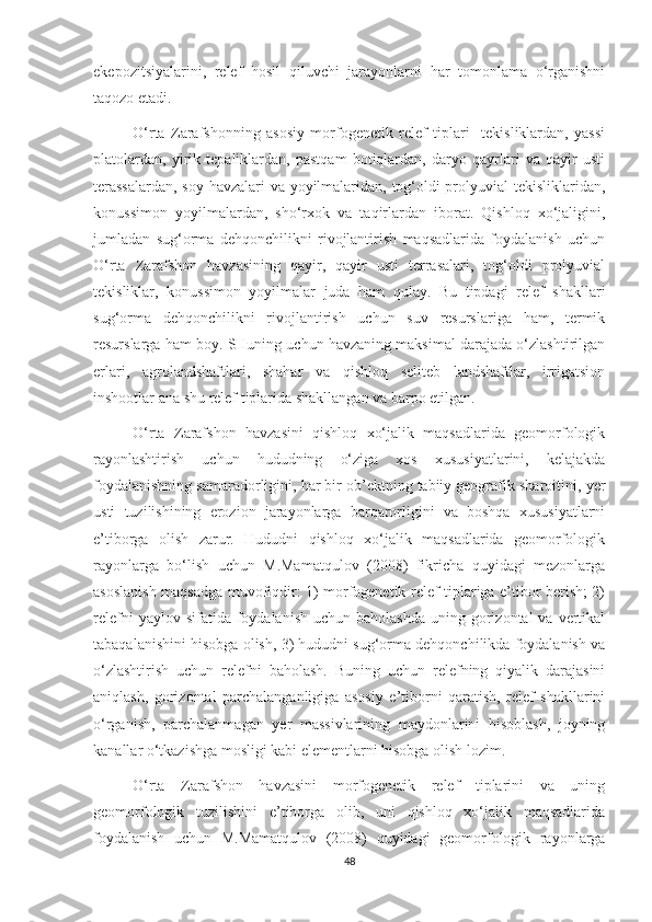 ekepozitsiyalarini,   relef   hosil   qiluvchi   jarayonlarni   har   tomonlama   o‘rganishni
taqozo etadi.
O‘rta   Zarafshonning   asosiy   morfogenetik   relef   tiplari     tekisliklardan,   yassi
platolardan,   yirik   tepaliklardan,   pastqam   botiqlardan,   daryo   qayrlari   va   qayir   usti
terassalardan,  soy havzalari va yoyilmalaridan, tog‘oldi prolyuvial tekisliklaridan,
konussimon   yoyilmalardan,   sho‘rxok   va   taqirlardan   iborat.   Qishloq   xo‘jaligini,
jumladan   sug‘orma   dehqonchilikni   rivojlantirish   maqsadlarida   foydalanish   uchun
O‘rta   Zarafshon   havzasining   qayir,   qayir   usti   terrasalari,   tog‘oldi   prolyuvial
tekisliklar,   konussimon   yoyilmalar   juda   ham   qulay.   Bu   tipdagi   relef   shakllari
sug‘orma   dehqonchilikni   rivojlantirish   uchun   suv   resurslariga   ham,   termik
resurslarga ham boy. SHuning uchun havzaning maksimal darajada o‘zlashtirilgan
erlari,   agrolandshaftlari,   shahar   va   qishloq   seliteb   landshaftlar,   irrigatsion
inshootlar ana shu relef tiplarida shakllangan va barpo etilgan.
O‘rta   Zarafshon   havzasini   qishloq   xo‘jalik   maqsadlarida   geomorfologik
rayonlashtirish   uchun   hududning   o‘ziga   xos   xususiyatlarini,   kelajakda
foydalanishning samaradorligini, har bir ob’ektning tabiiy geografik sharoitini,  y er
usti   tuzilishining   erozion   jarayonlarga   barqarorligini   va   boshqa   xususiyatlarni
e’tiborga   olish   zarur.   Hududni   qishloq   xo‘jalik   maqsadlarida   geomorfologik
rayonlarga   bo‘lish   uchun   M.Mamatqulov   (2008)   fikricha   quyidagi   mezonlarga
asoslanish maqsadga muvofiqdir: 1) morfogenetik relef tiplariga e’tibor berish; 2)
relefni   yaylov sifatida  foydalanish   uchun baholashda   uning gorizontal  va  vertikal
tabaqalanishini hisobga olish, 3) hududni sug‘orma dehqonchilikda foydalanish va
o‘zlashtirish   uchun   relefni   baholash.   Buning   uchun   relefning   qiyalik   darajasini
aniqlash,   gorizontal   parchalanganligiga   asosiy   e’tiborni   qaratish,   relef   shakllarini
o‘rganish,   parchalanmagan   y er   massivlarining   maydonlarini   hisoblash,   joyning
kanallar o‘tkazishga mosligi kabi elementlarni hisobga olish lozim.
O‘rta   Zarafshon   havzasini   morfogenetik   relef   tiplarini   va   uning
geomorfologik   tuzilishini   e’tiborga   olib,   uni   qishloq   xo‘jalik   maqsadlarida
foydalanish   uchun   M.Mamatqulov   (2008)   quyidagi   geomorfologik   rayonlarga
48 