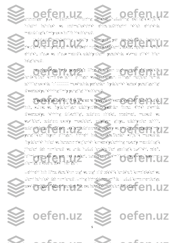 antropogen   yuk   miqdorini   monitoring   qilishda   hududning   ekologik-xo‘jalik
holatini   baholash   va   optimallashtirish   chora-tadbirlarini   ishlab   chiqishda
metodologik  ilmiy  asos bo‘lib hisoblan a di.
Tadqiqot   natijalarining   a maliy   ahamiyati   y er   resurslaridan   barqaror
rivojlanish   tamoyillariga mos keluvchi   normativ asoslar ni , dastur, rejalarini ishlab
chiqish,   o‘quv   va   o‘quv-metodik   adabiyotlarni   yaratishda   xizmat   qilishi   bilan
belgilanadi.
Tadqiqotning   ilmiy   yangiligi:   O’rta   Zarafshon   tog’   va   tog’   oldi   tekislik
landshaftlari   kompleks   tahlil   qilingan   va   baholangan.   Olingan   natijalar   hamda
tahlillar  asosida  1:1000000  masshtabda  yerlardan foydalanish  karta si  yaratilganligi
dissertatsiya ishining ilmiy yangiligi hisoblanadi.
Dissertatsiya   tarkibining   qisqacha   tavsifi:   Dissertatsiya   ishi   kirish,   uchta
bob,   xulosa   va   foydalanilgan   adabiyotlar   ro`yxatidan   iborat.   Kirish   qismida
dissertatsiya   ishining   dolzarbligi,   tadqiqot   ob`ekti,   prtedmeti,   maqsadi   va
vazifalari,   tadqiqot   asosiy   masalalari,   qo`yilgan   g`oya,   adabiyotlar   tahlili,
tadqiqotda  qo`llanililgan  usullar,  tadqiqotning  nazariy  va  amaliy  ahamiyati,   ilmiy
yangiliklari   bayon   qilingan.   Birinchi   bob   landshaftlardan   xo‘jalik   maqsadida
foydalanish holati va barqaror rivojlanish konsepsiyalarining nazariy-metodologik
jihatlari   deb   nomlanadi   va   unda   hudud   landshaftlari   geologik   tuzilishi,   relefi,
iqlimi,   yer   usti   va   yer   osti   suvlari,   tuproqlari,   o`simlik   dunyosi   va   hayvonot
olamiga qisqacha tavsif berilgan.
Uchinchi   bob   O‘rta Zarafshon tog‘ va tog‘ oldi tekislik landshaft komplekslari va
ularni baholash  deb nomlanadi.  Uning birinchi paragrifida Hudud komponentlariga
tavsif berilgan. Ikkinchi paragrafida esa baholash natijalari keltirilgan.
5 