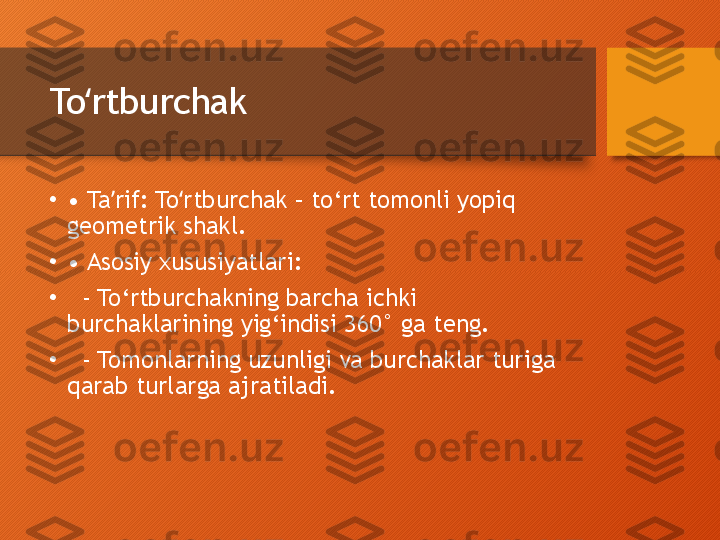 To rtburchakʻ
•
•  Ta rif: To rtburchak – to‘rt tomonli yopiq 	
ʼ ʻ
geometrik shakl.
•
•  Asosiy xususiyatlari:
•
   - To‘rtburchakning barcha ichki 
burchaklarining yig‘indisi 360° ga teng.
•
   - Tomonlarning uzunligi va burchaklar turiga 
qarab turlarga ajratiladi.  