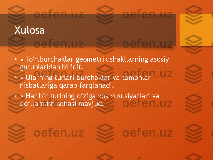 Xulosa
•
•  To rtburchaklar geometrik shakllarning asosiy ʻ
guruhlaridan biridir.
•
•  Ularning turlari burchaklar va tomonlar 
nisbatlariga qarab farqlanadi.
•
•  Har bir turining o‘ziga xos xususiyatlari va 
qo‘llanilish sohasi mavjud.  