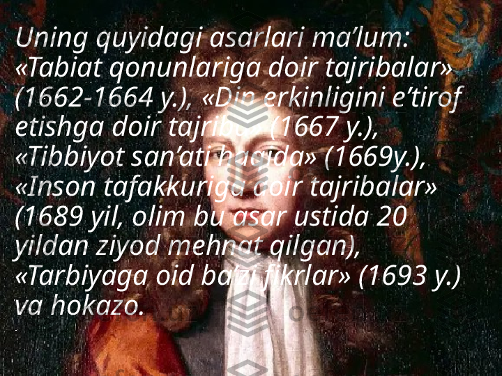 Uning quyidagi asarlari ma’lum: 
«Tabiat qonunlariga doir tajribalar» 
(1662-1664 y.), «Din erkinligini e’tirof 
etishga doir tajriba» (1667 y.), 
«Tibbiyot san’ati haqida» (1669y.), 
«Inson tafakkuriga doir tajribalar» 
(1689 yil, olim bu asar ustida 20 
yildan ziyod mehnat qilgan), 
«Tarbiyaga oid ba’zi fikrlar» (1693 y.) 
va hokazo.  