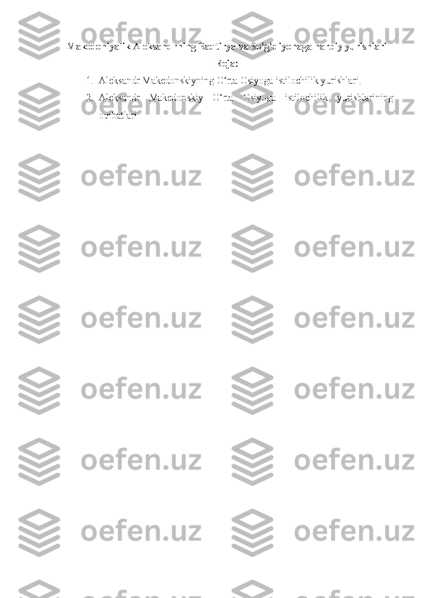 Makedoniyalik Aleksandrning Baqtirya va So’g’diyonaga harbiy yurishlari
Reja:
1. Aleksandr Makedonskiy ning O‘rta Osiyoga istilochilik yurishlari.
2. Aleks andr   Makedon skiy   O‘rta   Osiyoga   istilochilik   yurishlarining
oqibatlari  