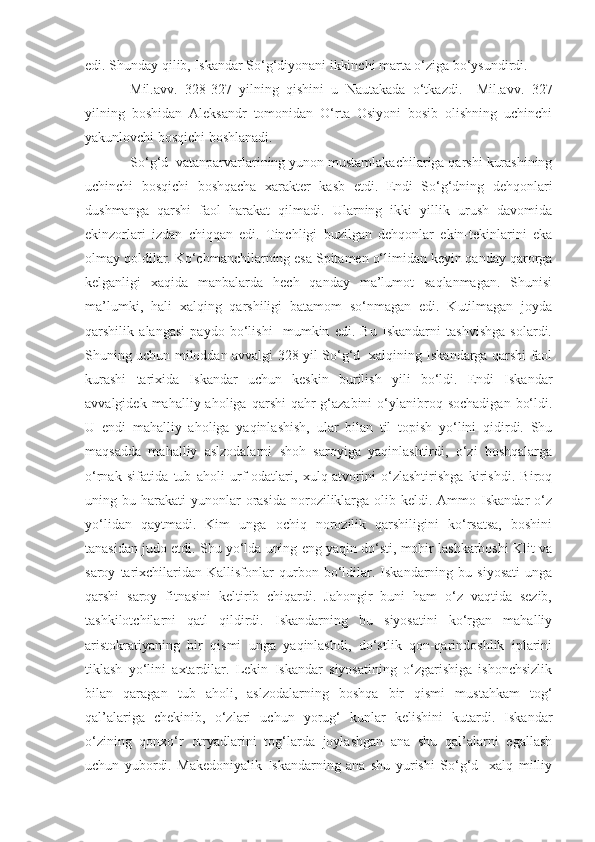 edi. Shunday qilib, Iskandar So‘g‘diyonani ikkinchi marta o‘ziga bo‘ysundirdi.
Mil.avv.   328-327   yilning   qishini   u   Nautakada   o‘tkazdi.     Mil.avv.   327
yilning   boshidan   Aleksandr   tomonidan   O‘rta   Osiyoni   bosib   olishning   uchinchi
yakunlovchi bosqichi boshlanadi.  
So‘g‘d  vatanparvarlarining yunon mustamlakachilariga qarshi kurashining
uchinchi   bosqichi   boshqacha   xarakter   kasb   etdi.   Endi   So‘g‘dning   dehqonlari
dushmanga   qarshi   faol   harakat   qilmadi.   Ularning   ikki   yillik   urush   davomida
ekinzorlari   izdan   chiqqan   edi.   Tinchligi   buzilgan   dehqonlar   ekin-tekinlarini   eka
olmay qoldilar. Ko‘chmanchilarning esa Spitamen o‘limidan keyin qanday qarorga
kelganligi   xaqida   manbalarda   hech   qanday   ma’lumot   saqlanmagan.   Shunisi
ma’lumki,   hali   xalqing   qarshiligi   batamom   so‘nmagan   edi.   Kutilmagan   joyda
qarshilik   alangasi   paydo   bo‘lishi     mumkin   edi.   Bu   Iskandarni   tashvishga   solardi.
Shuning uchun miloddan avvalgi 328 yil So‘g‘d   xalqining Iskandarga qarshi faol
kurashi   tarixida   Iskandar   uchun   keskin   burilish   yili   bo‘ldi.   Endi   Iskandar
avvalgidek  mahalliy  aholiga  qarshi  qahr-g‘azabini   o‘ylanibroq  sochadigan   bo‘ldi.
U   endi   mahalliy   aholiga   yaqinlashish,   ular   bilan   til   topish   yo‘lini   qidirdi.   Shu
maqsadda   mahalliy   aslzodalarni   shoh   saroyiga   yaqinlashtirdi,   o‘zi   boshqalarga
o‘rnak   sifatida   tub   aholi   urf-odatlari,   xulq-atvorini   o‘zlashtirishga   kirishdi.   Biroq
uning bu  harakati  yunonlar  orasida  noroziliklarga  olib keldi.  Ammo Iskandar   o‘z
yo‘lidan   qaytmadi.   Kim   unga   ochiq   norozilik   qarshiligini   ko‘rsatsa,   boshini
tanasidan judo etdi. Shu yo‘lda uning eng yaqin do‘sti, mohir lashkarboshi Klit va
saroy   tarixchilaridan  Kallisfonlar   qurbon   bo‘ldilar.  Iskandarning   bu  siyosati   unga
qarshi   saroy   fitnasini   keltirib   chiqardi.   Jahongir   buni   ham   o‘z   vaqtida   sezib,
tashkilotchilarni   qatl   qildirdi.   Iskandarning   bu   siyosatini   ko‘rgan   mahalliy
aristokratiyaning   bir   qismi   unga   yaqinlashdi,   do‘stlik   qon-qarindoshlik   iplarini
tiklash   yo‘lini   axtardilar.   Lekin   Iskandar   siyosatining   o‘zgarishiga   ishonchsizlik
bilan   qaragan   tub   aholi,   aslzodalarning   boshqa   bir   qismi   mustahkam   tog‘
qal’alariga   chekinib,   o‘zlari   uchun   yorug‘   kunlar   kelishini   kutardi.   Iskandar
o‘zining   qonxo‘r   otryadlarini   tog‘larda   joylashgan   ana   shu   qal’alarni   egallash
uchun   yubordi.   Makedoniyalik   Iskandarning   ana   shu   yurishi   So‘g‘d     xalq   milliy 