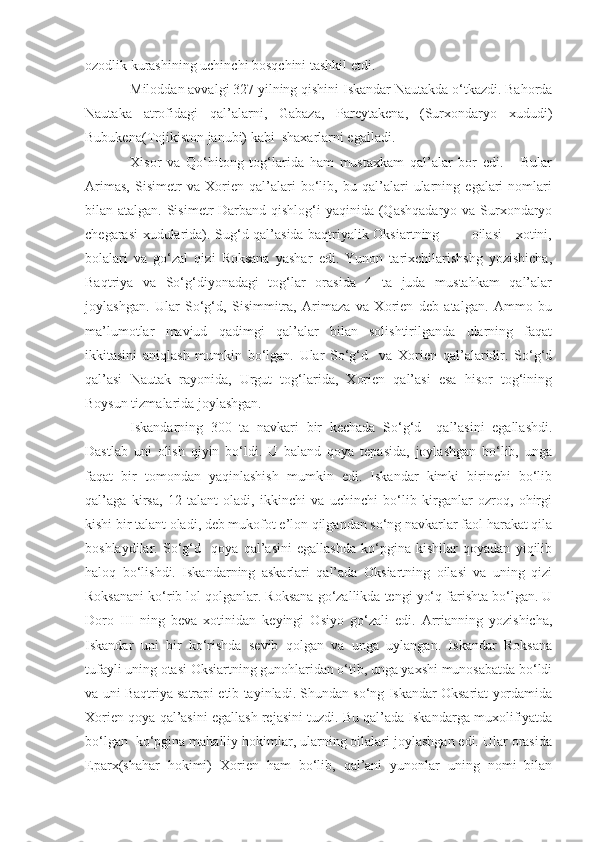 ozodlik kurashining uchinchi bosqchini tashkil etdi.
Miloddan avvalgi 327 yilning qishini Iskandar Nautakda o‘tkazdi. Bahorda
Nautaka   atrofidagi   qal’alarni,   Gabaza,   Pareytakena,   (Surxondaryo   xududi)
Bubukena(Tojikiston janubi) kabi  shaxarlarni egalladi. 
Xisor   va   Qo‘hitong   tog‘larida   ham   mustaxkam   qal’alar   bor   edi.       Bular
Arimas,   Sisimetr   va   Xorien   qal’alari   bo‘lib,   bu   qal’alari   ularning   egalari   nomlari
bilan atalgan. Sisimetr Darband qishlog‘i yaqinida (Qashqadaryo va Surxondaryo
chegarasi xudularida). Sug‘d qal’asida baqtriyalik Oksiartning             oilasi - xotini,
bolalari   va   go‘zal   qizi   Roksana   yashar   edi.   Yunon   tarixchilarishshg   yozishicha,
Baqtriya   va   So‘g‘diyonadagi   tog‘lar   orasida   4   ta   juda   mustahkam   qal’alar
joylashgan.   Ular   So‘g‘d,   Sisimmitra,   Arimaza   va   Xorien   deb   atalgan.   Ammo   bu
ma’lumotlar   mavjud   qadimgi   qal’alar   bilan   solishtirilganda   ularning   faqat
ikkitasini   aniqlash   mumkin   bo‘lgan.   Ular   So‘g‘d     va   Xorien   qal’alaridir.   So‘g‘d
qal’asi   Nautak   rayonida,   Urgut   tog‘larida,   Xorien   qal’asi   esa   hisor   tog‘ining
Boysun tizmalarida joylashgan.
Iskandarning   300   ta   navkari   bir   kechada   So‘g‘d     qal’asini   egallashdi.
Dastlab   uni   olish   qiyin   bo‘ldi.   U   baland   qoya   tepasida,   joylashgan   bo‘lib,   unga
faqat   bir   tomondan   yaqinlashish   mumkin   edi.   Iskandar   kimki   birinchi   bo‘lib
qal’aga   kirsa,   12   talant   oladi,   ikkinchi   va   uchinchi   bo‘lib   kirganlar   ozroq,   ohirgi
kishi bir talant oladi, deb mukofot e’lon qilgandan so‘ng navkarlar faol harakat qila
boshlaydilar.   So‘g‘d     qoya   qal’asini   egallashda   ko‘pgina   kishilar   qoyadan   yiqilib
haloq   bo‘lishdi.   Iskandarning   askarlari   qal’ada   Oksiartning   oilasi   va   uning   qizi
Roksanani ko‘rib lol qolganlar. Roksana go‘zallikda tengi yo‘q farishta bo‘lgan. U
Doro   III   ning   beva   xotinidan   keyingi   Osiyo   go‘zali   edi.   Arrianning   yozishicha,
Iskandar   uni   bir   ko‘rishda   sevib   qolgan   va   unga   uylangan.   Iskandar   Roksana
tufayli uning otasi Oksiartning gunohlaridan o‘tib, unga yaxshi munosabatda bo‘ldi
va uni Baqtriya satrapi etib tayinladi. Shundan so‘ng Iskandar Oksariat yordamida
Xorien qoya qal’asini egallash rejasini tuzdi. Bu qal’ada Iskandarga muxolifiyatda
bo‘lgan  ko‘pgina mahalliy hokimlar, ularning oilalari joylashgan edi. Ular orasida
Eparx(shahar   hokimi)   Xorien   ham   bo‘lib,   qal’ani   yunonlar   uning   nomi   bilan 