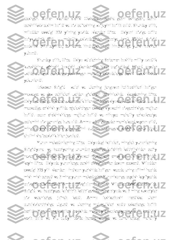 atashgan.   Xorien   Iskandar   elchisi   Oksiartdan   barcha   gapni   eshitgach,   darhol
qarshiliksiz taslim bo‘ldi va o‘z qal’asining xo‘jayini bo‘lib qoldi. Shunday qilib,
miloddan   avvalgi   327   yilning   yozida   Iskandar   O‘rta     Osiyoni   o‘ziga   to‘liq
bo‘ysundirib   oldi.   U   mahalliy   aslzodalardan   Oropiya   ismli   kishini   So‘g‘d
podshosi   qilib   tayinlab,   tez   kunda   hindiqush   orqali   hindistonga   yurish   boshlab
yubordi.
Shunday qilib, O‘rta   Osiyo xalqlarining Spitamen boshliq milliy ozodlik
kurashining   uchinchi   bosqichi   Iskandarning   hisor   tog‘laridagi   baland   qoyalar
ustida   qurilgan   qal’alarga   yashiringan   mahalliy   aslzodalarga   qarshi   kurashi   bilan
yakunlandi.
E rksevar   So‘g‘d     xalqi   va   ularning   jangovor   ittifoqchilari   bo‘lgan
massaget   va   dax   qabilalari   ustidan   g‘alabani   ta’minlashda   Iskandarning   O‘rta
Osiyo xalqlariga nisbatan ustamonlik bilan qo‘llagan siyosati katta ish berdi. U o‘z
maqsadiga   erishish   yo‘lida   rejalashtirgan   avvalgi   siyosatini   o‘zgartirishga   majbur
bo‘ldi.   qator   chekinishlarga   majbur   bo‘ldi   va   nihoyat   mahalliy   aristokratiya
qatlamini o‘z tomoniga bura oldi. Ammo u bunga qadar mamlakatni vayron qildi,
minglab   yosh   yigitlarning   yostig‘ini   quritdi,   arzimagan   qarshilik   uchun   tinch
aholini shafqatsizlik bilan jazoladi.
Yunon-makedonlarning   O‘rta     Osiyodagi   istilolari,   minglab   yunonlarning
So‘g‘diyona     va   Baqtriyaning   unumdor   yerlariga   ko‘chirib   keltirilishidan   qat’iy
nazar   Iskandarning   bu   yerdagi   siyosati   mustahkam   emas   edi.   Uning   o‘limidan
keyin   O‘rta     Osiyoda   yunonlarga   qarshi   qo‘zg‘olonlar   davom   etaverdi.   Miloddan
avvalgi 325 yili Iskandar Hindiston yurishida bo‘lgan   vaqtda uning o‘limi haqida
mish-mish tarqadi va 3 ming yunon-makedonlar Yunonistonga qaytish kayfiyatida
qo‘zg‘olon   ko‘tardilar.   Ammo   qo‘zg‘olon   bostirildi.   Miloddan   avvalgi   325   yilda
So‘g‘d    va Baqtriyaga  ko‘chirib  keltirilgan  20 ming  piyoda va  3  ming  suvoriylar
o‘z   vatanlariga   jo‘nab   ketdi.   Ammo   lashkarboshi   Perdikka   ularni
qurolsizlantirishga   ulgurdi   va   ularning   mol-mulklari   sodiq   askarlarga   bo‘lib
berildi.   Yunon   bosqinchilari   bu   ishda   mahalliy   aristokratiyaning   qo‘li   borligini
sezib   qoldi   va   shu   tufayli   tezda   barcha   viloyat   va   tumanlardagi   mahalliy 