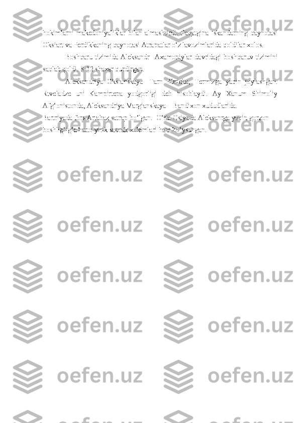 hokimlarni   makedoniyaliklar   bilan   almashtirdi.   Faqatgina   Iskandarning   qaynotasi
Oksiart va Perdikkaning qaynotasi Atrapatlar o‘z lavozimlarida qoldilar xolos.
Boshqaru   tizimida   Aleksandr     Axamoniylar   davridagi   boshqaruv   tizimini
saqlab qoldi. 8-12 shaxar qurdirgan. 
Aleksandriya   Oksianskaya-   Tarn   fikricha,   Termizga   yaqin   joylashgan.
Rtveladze   uni   Kampirtepa   yodgorligi   deb   hisoblaydi.   Ay   Xanum   Shimoliy
Afg‘onistonda, Aleksandriya Margianskaya – Bandixon xududlarida.  
Bartriyada fors Artabaz satrap bo‘lgan.  O‘rta Osiyoda Aleksanrga yaqin gorzon 
boshlig‘ig‘a hatto yirik saprak xokimlari ham bo‘ysungan.   