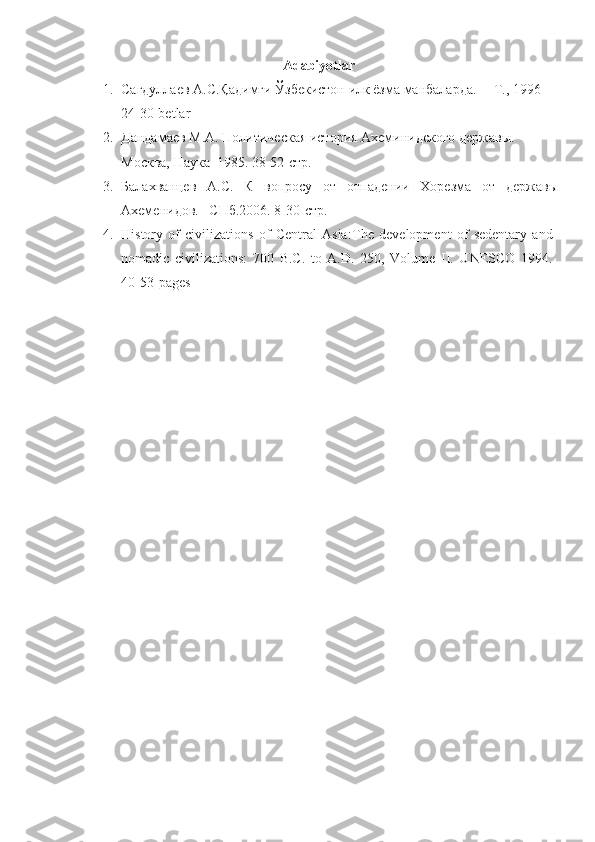 Adabiyotlar 
1. Сагдуллаев А.С.Қадимги Ўзбекистон илк ёзма манбаларда. ––Т., 1996 
24-30-betlar
2. Дандамаев М.А. Политическая история Ахеминидского держав ы . 
Москва, Наука  1985.   38-52-стр.
3. Балахванцев   А.С.   К   вопросу   от   отпадении   Хорезма   от   державы
Ахеменидов. –СПб.2006 . 8-30-стр.
4. History   of   civilizations   of   Central   Asia: The   development   of   sedentary   and
nomadic   civilizations:   700   B.C.   to   A.D.   250,   Volume   II.   UNESCO   1994.
40-53- pages 