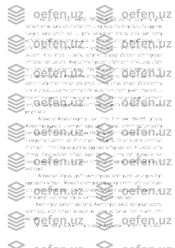 Iskandar   (miloddan   avvalgi   356-323   yillar)   qadimgi   dunyoning   yirik
lashkarboshi va davlat arboblaridan biri. U siyosatda o‘ta ehtiyotkor, o‘ta ayyor va
hushyor   davlat   arbobi   edi.   U   yirik   lashkarboshi   sifatida   antik   davr   harbiy
san’atining   rivojlanish   tarixida   katta   iz   qoldirdi.   Jahongir   yangi   tipdagi   otliq
qo‘shin   tuzdi,   unda   jangovor   intizom   tartib-qoidalarini   ishlab   chiqdi.   Jang   qilish
usullarini   ishlab   chiqdi.   U   tezlik,   qat’iylikni   jangdagi   g‘alabani   ta’minlaydigan
omillardan   deb   tushundi.   Mavjud   imkoniyatlarni   to‘g‘ri   tahlil   qilish,   unga   to‘g‘ri
baho bera bilish, dushmanni yaxshi o‘rganish zarurligini jang qilishning asosi deb
bildi.   Zarur   paytda   u   ehtiyotkorlik   chidam   va   matonat   bilan   ish   tutdi.   U   hech
qachon   hushyorlikni   o‘zidan   tark   etmadi.   Uning   qo‘lga   kiritgan   g‘alabalarining
boisi shundaki, u dushmanlarining bo‘sh va zaif tomonlarini yaxshi o‘rganardi. U
intizomli muntazam qo‘shin va jangovor qurollar bilan har qanday zaif dushmanni
ham, o‘ta hushyorlik ayyorlik qattiqqo‘llik va qat’iyatlik bilan kuchli raqibni ham
yengib keldi. 
Aleksandr   Makedonskiyning   otasi   Filipp   2   mil.avv.   359-336     yillarda
Makedoniya   yuksaldi.   U   armiyani   qayta   tuzdi.   Falanga-   qo‘shini   ma’lum   takibiy
qismlarga   bo‘lib   boshqarish.   Mil.avv.337   yilda   Korinf   kongressida   o‘zini   butun
GResiyaning   hukmroni   deb   e’lon   qilgan.     336   yilda   o‘z   tan   soqchisi   tomonidan
o‘ldirilgan.   Filipp Osiyoga  yurishga tayyorgar  ko‘rayotgan edi. Shu sabab  uning
o‘limiga   forslar   sababchi   bo‘lgan   degan   fikr   bor.     Uning   o‘g‘li   Aleksandr   ham
otasiga   nisbatan   ham   o‘ta   shafqatsiz   bo‘lganligini   keyingi   darvlardagi   voqealar
tasdiqlaydi. 
Aleksandar Osiyoga , ya’ni axamoniylarga qarshi yurish uchun yana 2 yil
tayyorgarlik   ko‘rgan.    Makedonlar   armiyasining   asosiy   qismini   og‘ir   qurollangan
otliq qo‘shin tashkil etgan. Lekin ular sekin harakat  qilgani uchun, Osiyoni  bosib
olishda yengil qurollanagn piyoda qushini muxim o‘rin egallagan.  
Axamoniylar   davlatini   egallashda   Axamoniylar   davlati   saroiydagi   qarama-
qarshiliklar,   sodir   bo‘lgan   voqealar   va   uning   zaiflashuvi   ham   muxim   o‘rin
egallagan. 
Mil.avv.   359   yilda   Axamoniy   podshosi   Artakserks   II   Mnemon   vafot   etadi. 