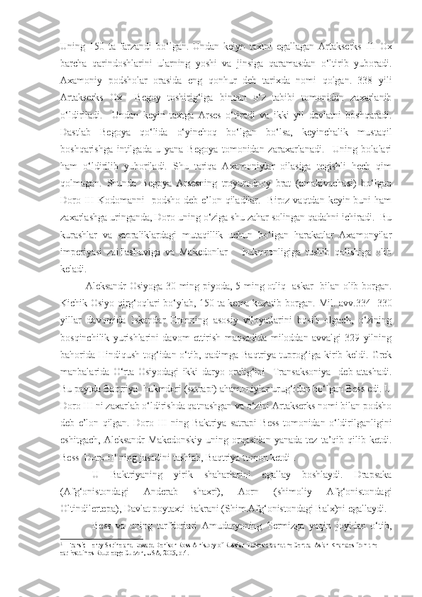 Uning   150   ta   farzandi   bo‘lgan.   Undan   keiyn   taxtni   egallagan   Artakserks   III   Ox
barcha   qarindoshlarini   ularning   yoshi   va   jinsiga   qaramasdan   o‘ltirib   yuboradi.
Axamoniy   podsholar   orasida   eng   qonhur   deb   tarixda   nomi   qolgan.   338   yili
Artakserks   Ox     Begoy   toshirig‘iga   binoan   o‘z   tabibi   tomonidan   zaxarlanib
o‘ldiriladi.     Undan   keyin   taxtga   Arses   o‘tiradi   va   ikki   yil   davlatni   boshqaradi.
Dastlab   Begoya   qo‘lida   o‘yinchoq   bo‘lgan   bo‘lsa,   keyinchalik   mustaqil
boshqarishga   intilgada   u   yana   Begoya   tomonidan   zaraxarlanadi.     Uning   bolalari
ham   o‘ldirilib   yuboriladi.   Shu   tariqa   Axamoniylar   oilasiga   tegishli   hech   qim
qolmagan.   Shunda   Begoya   Arsesning   troyurodnoy   brat   (amakivachasi)   bo‘lgan
Doro   III   Kodomanni    podsho deb  e’lon qiladilar.   Biroz vaqtdan keyin buni  ham
zaxarlashga uringanda, Doro uning o‘ziga shu zahar solingan qadahni ichiradi.  Bu
kurashlar   va   sapraliklardagi   mutaqillik   uchun   bo‘lgan   harakatlar   Axamonyilar
imperiyasi   zaiflashuviga   va   Makedonlar       hukmronligiga   tushib   qolishiga   olib
keladi.    
Aleksandr Osiyoga 30 ming piyoda, 5 ming otliq   askar   bilan olib borgan.
Kichik Osiyo qirg‘oqlari bo‘ylab, 150 ta kema kuzatib borgan.   Mil. avv.334- 330
yillar   davomida   Iskandar   Eronning   asosiy   viloyatlarini   bosib   olgach,   o‘zining
bosqinchilik   yurishlarini   davom   ettirish   maqsadida   miloddan   avvalgi   329   yilning
bahorida Hindiqush tog‘idan o‘tib, qadimga Baqtriya tuprog‘iga kirib keldi. Grek
manbalarida   O‘rta   Osiyodagi   ikki   daryo   oralig‘ini     Transaksoniya     deb   atashadi.
Bu paytda Baqtriya  hukmdori (satrapi) ahamoniylar urug‘idan bo‘lgan Bess edi. U
Doro III ni zaxarlab o‘ldirishda qatnashgan va o‘zini Artakserks nomi bilan podsho
deb   e’lon   qilgan.   Doro   III   ning   Baktriya   satrapi   Bess   tomonidan   o‘ldirilganligini
eshitgach,   Aleksandr   Makedonskiy   uning  orqasidan   yanada   tez   ta’qib   qilib  ketdi.
Bess  Doro III ning jasadini tashlab, Baqtriya tomon ketdi 1
. 
U   Baktriyaning   yirik   shaharlarini   egallay   boshlaydi.   Drapsaka
(Afg‘onistondagi   Anderab   shaxri),   Aorn   (shimoliy   Afg‘onistondagi
Oltindilertepa), Davlat poytaxti Bakrani (Shim.Afg‘onistondagi Balx)ni egallaydi. 
Bess   va   uning   tarfdorlari   Amudaryoning   Termizga   yaqin   joyidan   o‘tib,
1
  Fransic Henry Skrine and Edward Denison Ross A history of Russian Turkestan and the Central Asian Khanates from the 
earliest times Roudledge Curzon, USA, 2005 , р.4. 