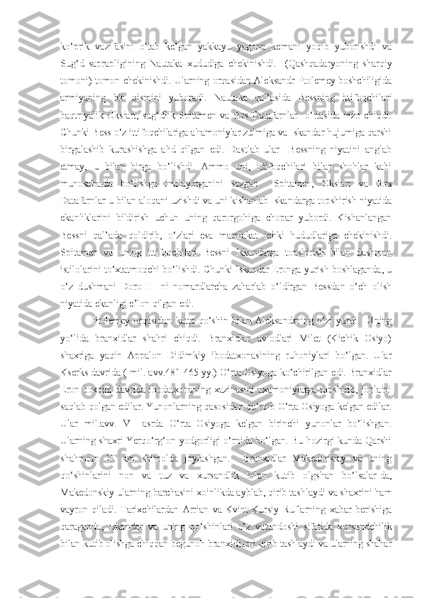 ko‘prik   vazifasini   o‘tab   kelgan   yakkayu   yagona   kemani   yoqib   yuborishdi   va
Sug‘d   saprapligining   Nautaka   xududiga   chekinishdi.     (Qashqadaryoning   sharqiy
tomoni) tomon chekinishdi. Ularning orqasidan Aleksandr Ptolemey boshchiligida
armiyaning   bir   qismini   yuboradi.   Nautaka   qal’asida   Bessning   ittifoqchilari
baqtriyalik   Oksiart,   sug‘dlik   Spitamen   va   fors   Datafarnlar     o‘rtasida   nizo   chiqdi.
Chunki Bess o‘z ittifoqchilariga ahamoniylar zulmiga va Iskandar hujumiga qarshi
birgalashib   kurashishga   ahd   qilgan   edi.   Dastlab   ular     Bessning   niyatini   anglab
etmay,   u   bilan   birga   bo‘lishdi.   Ammo   uni,   ittifoqchilari   bilan   shohlar   kabi
munosabatda   bo‘lishga   intilayotganini   sezgan     Spitamen,   Oksiart   va   fors
Datafarnlar u bilan aloqani uzishdi va uni kishanlab Iskandarga topshirish niyatida
ekanliklarini   bildirish   uchun   uning   qarorgohiga   chopar   yubordi.   Kishanlangan
Bessni   qal’ada   qoldirib,   o‘zlari   esa   mamlakat   ichki   hududlariga   chekinishdi.
Spitamen   va   uning   ittifoqchilari   Bessni   Iskandarga   topshirish   bilan   dushman
istilolarini to‘xtatmoqchi bo‘lishdi. Chunki Iskandar Eronga yurish boshlaganda, u
o‘z   dushmani   Doro   III   ni   nomardlarcha   zaharlab   o‘ldirgan   Bessdan   o‘ch   olish
niyatida ekanligi e’lon qilgan edi. 
Ptolemey   orqasidan   katta   qo‘shin   bilan   Aleksandrning   o‘zi   yurdi.     Uning
yo‘lida   branxidlar   shahri   chiqdi.   Branxidlar   avlodlari   Milet   (Kichik   Osiyo)
shaxriga   yaqin   Appalon   Didimkiy   ibodatxonasining   ruhoniylari   bo‘lgan.   Ular
Kserks davrida ( mil. avv.481-465 yy.) O‘rta Osiyoga ko‘chirilgan edi. Branxidlar
Eron bosqini  davrida ibodatxonaning xazinasini  axamoniylarga topshirib, jonlaini
saqlab qolgan edilar. Yunonlarning qasosidan qo‘rqib O‘rta Osiyoga kelgan edilar.
Ular   mil.avv.   V     asrda   O‘rta   Osiyoga   kelgan   birinchi   yunonlar   bo‘lishgan.
Ularning shaxri Yerqo‘rg‘on yodgorligi o‘rnida bo‘lgan. Bu hozirgi kunda Qarshi
shahridan   10   km   shimolda   joylashgan.     Branxidlar   Makedonskiy   va   uning
qo‘shinlarini   non   va   tuz   va   xursandlik   bilan   kutib   olgshan   bo‘lsalar-da,
Makedonskiy ularning barchasini xoinlikda ayblab, qirib tashlaydi va shaxrini ham
vayron   qiladi.   Tarixchilardan   Arrian   va   Kvint   Kursiy   Ruflarning   xabar   berishiga
qaraganda,   Iskandar   va   uning   qo‘shinlari   o‘z   vatandoshi   sifatida   xursandchilik
bilan kutib olishga chiqqan begunoh branxidlarni qirib tashlaydi va ularning shahar 