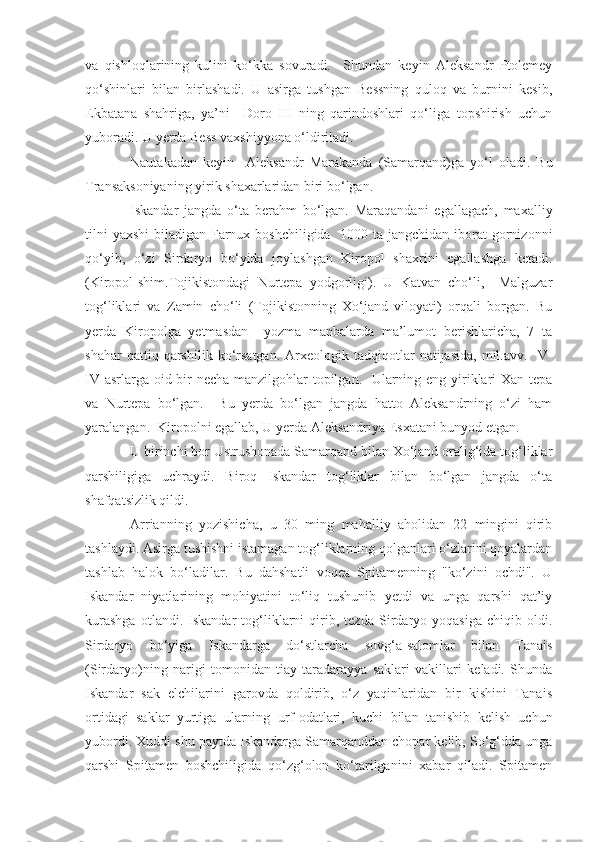 va   qishloqlarining   kulini   ko‘kka   sovuradi.     Shundan   keyin   Aleksandr   Ptolemey
qo‘shinlari   bilan   birlashadi.   U   asirga   tushgan   Bessning   quloq   va   burnini   kesib,
Ekbatana   shahriga,   ya’ni     Doro   III   ning   qarindoshlari   qo‘liga   topshirish   uchun
yuboradi. U yerda Bess vaxshiyyona o‘ldiriladi. 
Nautakadan   keyin     Aleksandr   Marakanda   (Samarqand)ga   yo‘l   oladi.   Bu
Transaksoniyaning yirik shaxarlaridan biri bo‘lgan.     
Iskandar   jangda   o‘ta   berahm   bo‘lgan.   Maraqandani   egallagach,   maxalliy
tilni  yaxshi  biladigan Farnux boshchiligida   1000 ta jangchidan iborat gornizonni
qo‘yib,   o‘zi   Sirdaryo   bo‘yida   joylashgan   Kiropol   shaxrini   egallashga   ketadi.
(Kiropol-shim.Tojikistondagi   Nurtepa   yodgorligi).   U   Katvan   cho‘li,     Malguzar
tog‘liklari   va   Zamin   cho‘li   (Tojikistonning   Xo‘jand   viloyati)   orqali   borgan.   Bu
yerda   Kiropolga   yetmasdan     yozma   manbalarda   ma’lumot   berishlaricha,   7   ta
shahar   qattiq  qarshilik   ko‘rsatgan.   Arxeologik  tadqiqotlar   natijasida,   mil.avv.     V-
IV   asrlarga oid bir  necha manzilgohlar topilgan.   Ularning eng yiriklari  Xan tepa
va   Nurtepa   bo‘lgan.     Bu   yerda   bo‘lgan   jangda   hatto   Aleksandrning   o‘zi   ham
yaralangan.  Kiropolni egallab, U yerda Aleksandriya Esxatani bunyod etgan. 
U birinchi bor Ustrushonada Samarqand bilan Xo‘jand oralig‘ida tog‘liklar
qarshiligiga   uchraydi.   Biroq   Iskandar   tog‘liklar   bilan   bo‘lgan   jangda   o‘ta
shafqatsizlik qildi. 
Arrianning   yozishicha,   u   30   ming   mahalliy   aholidan   22   mingini   qirib
tashlaydi. Asirga tushishni istamagan tog‘liklarning qolganlari o‘zlarini qoyalardan
tashlab   halok   bo‘ladilar.   Bu   dahshatli   voqea   Spitamenning   "ko‘zini   ochdi".   U
Iskandar   niyatlarining   mohiyatini   to‘liq   tushunib   yetdi   va   unga   qarshi   qat’iy
kurashga   otlandi.   Iskandar   tog‘liklarni   qirib,   tezda   Sirdaryo   yoqasiga   chiqib   oldi.
Sirdaryo   bo‘yiga   Iskandarga   do‘stlarcha   sovg‘a-salomlar   bilan   Tanais
(Sirdaryo)ning   narigi   tomonidan   tiay-taradarayya   saklari   vakillari   keladi.   Shunda
Iskandar   sak   elchilarini   garovda   qoldirib,   o‘z   yaqinlaridan   bir   kishini   Tanais
ortidagi   saklar   yurtiga   ularning   urf-odatlari,   kuchi   bilan   tanishib   kelish   uchun
yubordi. Xuddi shu paytda Iskandarga Samarqanddan chopar kelib, So‘g‘dda unga
qarshi   Spitamen   boshchiligida   qo‘zg‘olon   ko‘tarilganini   xabar   qiladi.   Spitamen 