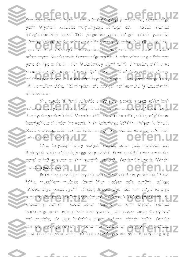 Samarqand   qamal   qilingan.     Farnux   boshchiligidagi   gornizon   esa,   Samarqandga
yaqin   Miyonqol   xududida   mag‘lubiyatga   uchragan   edi.     Dastlab   Iskandar
qo‘zg‘olonchilarga   qarshi   2500   jangchidan   iborat   bo‘lgan   qo‘shin   yuboradi.
Ularning kelayotganidan xabar topgan Spitamen yolg‘ondan chekinib,qulay fursat
topib   ularni   qirib   tashlaydi.     Maraqandani   ikkinchi   marta   qamal   qiladi.     Bundan
xabar topgan Iskandar tezda Samarqandga qaytadi. Bundan xabar topgan Spitamen
yana   cho‘lga   qochadi.   Lekin   Makedonskiy   ularni   ta’qib   qilmasdan,   qishloq   va
shaxar aholisini qilichdan o‘tkazadi. Qo‘lga olingan 30 so‘g‘d zadagonlari o‘limga
qo‘shiq aytib borgan. Bu Aleksandrni hayron qoldirgan.  Tarixiy manbalarga ko‘ra,
Diodor ma’lumoticha,  120 mingdan ortiq qo‘zg‘olonchi va mahalliy katta qismini
qirib tashladi.
Shu   paytda   Xo‘jand   qal’asida   qoldirilgan,   garovda   yotgan   saklar   bosh
ko‘taradilar va yunon qo‘shinlari qirib tashlanadi. Samarqand qo‘zg‘olonchilariga
Baqtriyadan yordam keladi. Voqealar tahlili shuni ko‘rsatadiki, saklar, so‘g‘dlar va
baqtriyaliklar   oldindan   bir   vaqtda   bosh   ko‘tarishga   kelishib   olishgan   ko‘rinadi.
Xuddi shu voqealardan boshlab Spitamenning nomi Iskandar va uning qo‘shinlari
uchun dahshatli bo‘lib qoldi. 
O‘rta   Osiyodagi   harbiy   vaziyat   Iskandar   uchun   juda   murakkab   edi.
Sirdaryoda saklar to‘planib, jangga shay turishdi. Samarqand Spitamen tomonidan
qamal   qilindi   va   yunon   qo‘shini   yanchib   tashlandi.   Iskandar   Sirdaryoda   ikkinchi
marotaba yarador bo‘ldi. 
Saklarning qarshiligini qaytarib turish maqsadida Sirdaryo sohilida 17 kun
ichida   mustahkam   mudofaa   devori   bilan   o‘ralgan   qal’a   qurdirdi.   qal’aga
"Aleksandriya   Esxata",   ya’ni   "Olisdagi   Aleksandriya"   deb   nom   qo‘ydi   va   unga
yunon qo‘shinlarini, kasallarni, yaradorlarni, bolalar va keksalarni joylashtirdi. Bu
shaxarning   qurilishi     saklar   uchun   muammo   bo‘lishini   anglab,   Iskandar
istehkomiga   qarshi   katta   qo‘shin   bilan   yubordi.     Uni   buzush   uchun   Kursiy   Ruf
ma’lumoticha,   o‘z   ukasi   boshchilik   qilgan.   Hujumni   birinchi   bo‘lib   Iskandar
boshladi.   Uning   jangchilari   o‘t   ochar   mashinalar   bilan     daryoni   kechib   o‘tadi.
Tadqiqotlar   natijasida   uning   Bekobod   qishlog‘i   yonidan,   ya’ni   Sirdaryoning   eng 