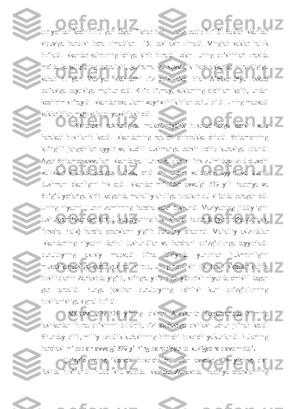 tor yeridan kechib o‘tilgan degan fikrlar bor.       Jang qattiq bo‘ldi. Saklar Iskandar
siquviga   bardosh   bera   olmadilar.     150   tasi   asir   olinadi.   Minglab   saklar   halok
bo‘ladi.   Iskandar   sahroning   ichiga   kirib   boradi.   Lekin     uning   qo‘shinlari   orasida
me’da   kasalligining   tarqalishi,   jazirama   va   suvsizlik   ham   askarlar   noroziligiga
sabab   bo‘lgan.   Vaziyat   Iskandarni   o‘z   qo‘shinlari   bilan   Aleksandriya   Esxata
qal’asiga   qaytishga   majbur   etdi.   Ko‘p   o‘tmay,   saklarning   elchilari   kelib,   undan
kechirim so‘raydi. Iskandar esa ularni xayrixohlik bilan qabul qildi. Uning maqsadi
saklar bilan munosabatni yaxshilash edi.
Spitamen   rahbarligida   makedoniyalik   bosqinchilarga   qarshi   xalq
harakati   boshlanib   ketdi.   Iskandarning   rejalari   chippakka   chiqdi.   Spitamenning
ko‘ngilli   jangchilari   ayyor   va   kuchli   dushmanga   qarshi   ochiq   kurashga   otlandi.
Agar   Spitamen   avvallari   Iskandarga   Turon   xalqlarini   fors   zulmidan   ozod   etuvchi
xaloskor   sifatida   qaragan   bo‘lsa,   endi   uni   Turon   xalqining   ayyor   va   kuchli
dushmani   ekanligini   his   etdi.   Iskandar   miloddan   avvalgi   329   yili   Baqtriya   va
So‘g‘d yerlariga kirib kelganda mahalliy aholiga itoatkor qul sifatida qaragan edi.
Uning   niyatini   Turon   zaminning   barcha   xalqi   tushundi.   Vaziyatning   jiddiyligini
tushungan Iskandar darhol Baqtriyaning bosh shahri Baqtrada (yunoncha Zariasp,
forscha   Balx)   barcha   eparxlarni   yig‘ib   qurultoy   chaqirdi.   Mahalliy   aslzodalar
Iskandarning   niyatini   darhol   tushundilar   va   barchani   qo‘zg‘olonga   tayyorladi.
qurultoyning   asosiy   maqsadi   O‘rta   Osiyoda   yunonlar   hukmronligini
mustahkamlashga   qaratilgan   edi.   Biroq,   uning   ochilishi   oldidan,   "Iskandar   qabila
boshliqlarini  Zariaspda   yig‘ib,  so‘ngra  yo‘q  qilib yuborish  niyatida emish"  degan
gap   tarqaldi.   Bunga   javoban   qurultoyning   ochilish   kuni   qo‘zg‘olonning
boshlanishiga signal bo‘ldi. 
  Mil.avv.   329-328   yilning   qishini   Aleksandr   Samarqandda   3   ming
lashkardan   iborat   qo‘shinni   qoldirib,   o‘zi   Zariaspga   qishlash   uchun   jo‘nab   ketdi.
Shunday qilib, milliy ozodlik kurashining birinchi bosqichi yakunlandi. Bularning
barchasi  miloddan avvalgi 329 yilning bahoridan to kuzigacha davom etdi. 
Qo‘zg‘olonning   ikkinchi   bosqichi   miloddan   avvalgi   328   yilning   qish
faslida   boshlandi.   huddi   shu   vaqtda   Iskandar   Zariaspda   Baqtriya   eparxlarining 