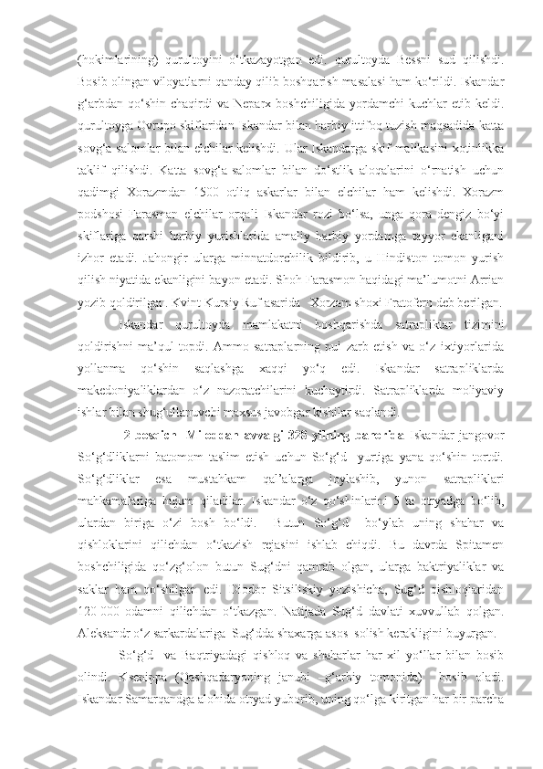 (hokimlarining)   qurultoyini   o‘tkazayotgan   edi.   qurultoyda   Bessni   sud   qilishdi.
Bosib olingan viloyatlarni qanday qilib boshqarish masalasi ham ko‘rildi. Iskandar
g‘arbdan   qo‘shin   chaqirdi   va   Neparx   boshchiligida   yordamchi   kuchlar   etib   keldi.
qurultoyga Ovrupo skiflaridan Iskandar bilan harbiy ittifoq tuzish maqsadida katta
sovg‘a-salomlar bilan elchilar kelishdi. Ular Iskandarga skif malikasini xotinlikka
taklif   qilishdi.   Katta   sovg‘a-salomlar   bilan   do‘stlik   aloqalarini   o‘rnatish   uchun
qadimgi   Xorazmdan   1500   otliq   askarlar   bilan   elchilar   ham   kelishdi.   Xorazm
podshosi   Farasman   elchilar   orqali   Iskandar   rozi   bo‘lsa,   unga   qora   dengiz   bo‘yi
skiflariga   qarshi   harbiy   yurishlarida   amaliy   harbiy   yordamga   tayyor   ekanligani
izhor   etadi.   Jahongir   ularga   minnatdorchilik   bildirib,   u   Hindiston   tomon   yurish
qilish niyatida ekanligini bayon etadi. Shoh Farasmon haqidagi ma’lumotni Arrian
yozib qoldirilgan. Kvint Kursiy Ruf asarida   Xorzam shoxi Fratofern deb berilgan.
Iskandar   qurultoyda   mamlakatni   boshqarishda   satrapliklar   tizimini
qoldirishni   ma’qul   topdi.   Ammo   satraplarning   pul   zarb   etish   va   o‘z   ixtiyorlarida
yollanma   qo‘shin   saqlashga   xaqqi   yo‘q   edi.   Iskandar   satrapliklarda
makedoniyaliklardan   o‘z   nazoratchilarini   kuchaytirdi.   Satrapliklarda   moliyaviy
ishlar bilan shug‘ullanuvchi maxsus javobgar kishilar saqlandi.
  2   bosqich   -Miloddan   avvalgi   328   yilning   bahorida   Iskandar   jangovor
So‘g‘dliklarni   batomom   taslim   etish   uchun   So‘g‘d     yurtiga   yana   qo‘shin   tortdi.
So‘g‘dliklar   esa   mustahkam   qal’alarga   joylashib,   yunon   satrapliklari
mahkamalariga   hujum   qiladilar.   Iskandar   o‘z   qo‘shinlarini   5   ta   otryadga   bo‘lib,
ulardan   biriga   o‘zi   bosh   bo‘ldi.     Butun   So‘g‘d     bo‘ylab   uning   shahar   va
qishloklarini   qilichdan   o‘tkazish   rejasini   ishlab   chiqdi.   Bu   davrda   Spitamen
boshchiligida   qo‘zg‘olon   butun   Sug‘dni   qamrab   olgan,   ularga   baktriyaliklar   va
saklar   ham   qo‘shilgan   edi.   Diodor   Sitsiliskiy   yozishicha,   Sug‘d   qishloqlaridan
120   000   odamni   qilichdan   o‘tkazgan.   Natijada   Sug‘d   davlati   xuvvullab   qolgan.
Aleksandr o‘z sarkardalariga  Sug‘dda shaxarga asos  solish kerakligini buyurgan. 
So‘g‘d     va   Baqtriyadagi   qishloq   va   shaharlar   har   xil   yo‘llar   bilan   bosib
olindi.   Ksenippa   (Qashqadaryoning   janubi   –g‘arbiy   tomonida)     bosib   oladi.
Iskandar Samarqandga alohida otryad yuborib, uning qo‘lga kiritgan har bir parcha 