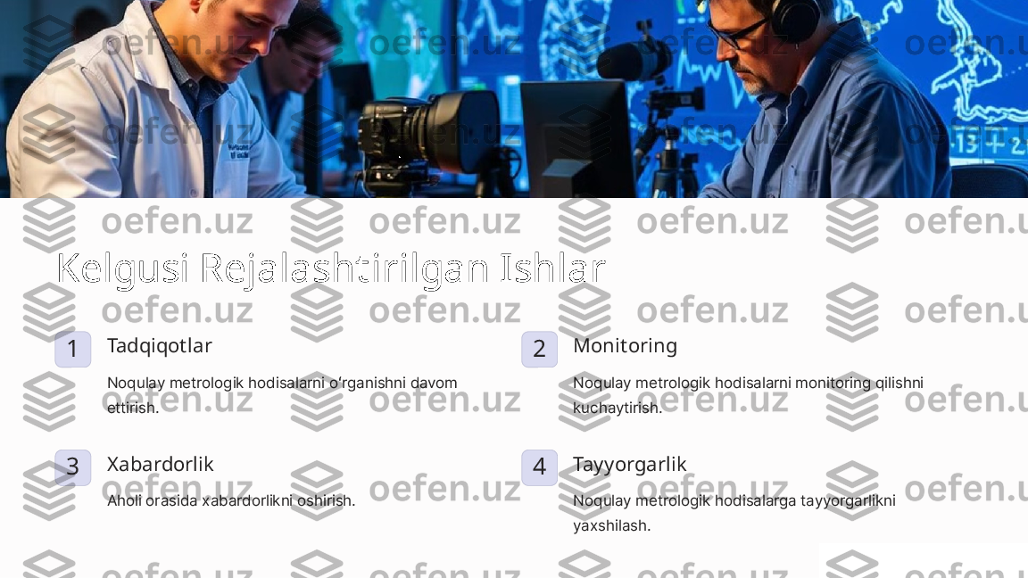 Kelgusi Rejalashtirilgan Ishlar
1 Tadqiqotlar
Noqulay metrologik hodisalarni oʻrganishni davom 
ettirish. 2 Monitoring
Noqulay metrologik hodisalarni monitoring qilishni 
kuchaytirish.
3 Xabardorlik
Aholi orasida xabardorlikni oshirish. 4 Tayyorgarlik
Noqulay metrologik hodisalarga tayyorgarlikni 
yaxshilash. 