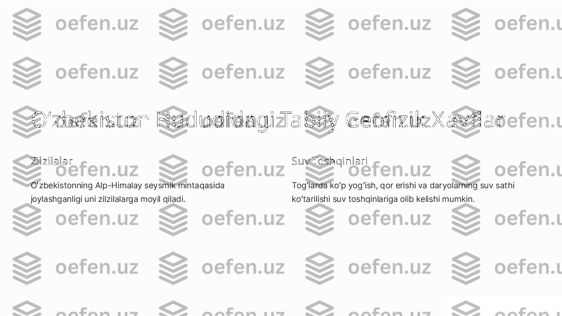 Oʻzbek iston Hududidagi Tabiiy Geofizik  Xavflar
Zilzilalar
Oʻzbekistonning Alp-Himalay seysmik mintaqasida 
joylashganligi uni zilzilalarga moyil qiladi. Suv Toshqinlari
Togʻlarda koʻp yogʻish, qor erishi va daryolarning suv sathi 
koʻtarilishi suv toshqinlariga olib kelishi mumkin. 