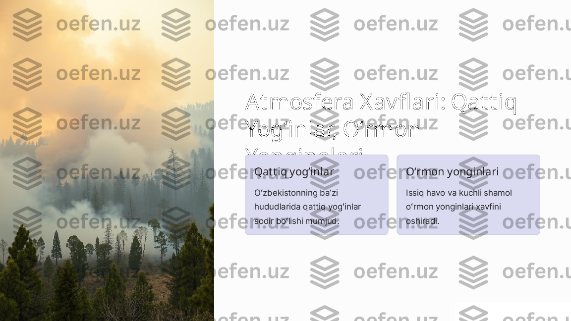 Atmosfera Xavflari: Qattiq 
Yogʻinlar, Oʻrmon 
Yonginolari
Qattiq yogʻinlar
Oʻzbekistonning baʼzi 
hududlarida qattiq yogʻinlar 
sodir boʻlishi mumjud. Oʻrmon yonginlari
Issiq havo va kuchli shamol 
oʻrmon yonginlari xavfini 
oshiradi. 