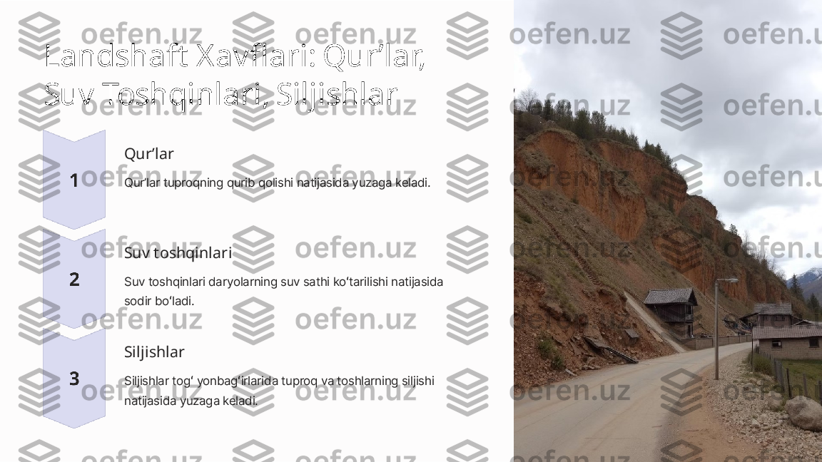 Landshaft Xavflari: Qurʼlar, 
Suv Toshqinlari, Siljishlar
Qurʼlar
Qurʼlar tuproqning qurib qolishi natijasida yuzaga keladi.
Suv toshqinlari
Suv toshqinlari daryolarning suv sathi koʻtarilishi natijasida 
sodir boʻladi.
Siljishlar
Siljishlar togʻ yonbagʻirlarida tuproq va toshlarning siljishi 
natijasida yuzaga keladi. 