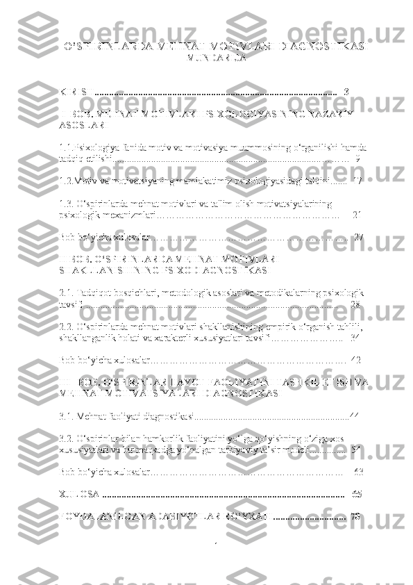 O’SPIRINLARDA MEHNAT MOTIVLARI DIAGNOSTIKASI
MUNDARIJA
KIRISH .................................................................... ........... .....................    3
  I  BOB. MEHNAT MOTIVLARI PSIXOLOGIYASINING NAZARIY 
ASOSLARI 
1.1. Psixologiya fanida  motiv va motivasiya muammo si ning  o‘rganilishi  hamda 
tadqiq etilishi ..................................... .................................................………  9
1.2. Motiv va motivatsiyaning mamlakatimiz psixologiyasida gi talqini .... ...  17
1.3. O‘spirinlarda mehnat motivlari  va  ta'lim olish motivatsiyalarining 
psixologik  mexanizmlari …………………………………………………     21
Bob bo‘yicha xulosalar……………………………………………………..  27
II  BOB.  O‘SPIRINLARDA MEHNAT MOTIVLARI 
SHAKLLANISHINING  P SIXODIAGNOSTIKASI  
2.1.  Tadqiqot bosqichlari, metodologik asoslari va metodikalarning psixologik 
tavsifi  ..................................................................................... ...................     28
2.2. O‘spirinlarda mehnat motivlari shakllanishini ng  empirik o‘rganish tahlili, 
shakllanganlik holati  va  xarakterli xususiyatlari ta vs ifi …………… ……..   34
Bob bo‘yicha xulosalar…………………………………………………….  42
III     BOB.  O‘SPIRINLAR HAYOT  FAOLIYATINI TASHKIL ETISH VA 
MEHNAT MOTIVATSIYALARI DIAGNOSTIKASI 
3.1. Mehnat faoliyati diagnostikasi................................................................ 44
3.2. O‘spirinlar bilan hamkorlik faoliyatini yo‘lga qo‘yishning o‘ziga xos 
xususiyatlari va bir maqsadga yo‘nalgan tarbiyaviy ta’sir modeli...............   54
Bob bo‘yicha xulosalar……………………………………………………    63
XULOSA ....................................................................................................    65
F OYDALANILGAN ADABIYOTLAR RO‘YXATI ............................ ..  70
1 