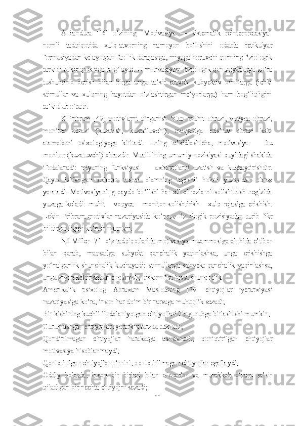 A.Bandura   [16]   o‘zining   "Motivasiya   —   sistematik   reinterpretasiya"
nomli   tadqiqotida   xulq-atvorning   namoyon   bo‘lishini   odatda   retikulyar
formasiyadan kelayotgan faollik darajasiga, miyaga boruvchi qonning fiziologik
tarkibi ta’sir qilishiga bog‘laydi. U motivasiyani fiziologik qonuniyatlarga ko‘ra
tushuntirib   berish   bilan   birga   unga   ta’sir   etuvchi   subyektiv   omillarga   (ichki
stimullar   va   xulqning   hayotdan   o‘zlashtirgan   me’yorlarga)   ham   bog‘liqligini
ta’kidlab o‘tadi.
K.Pribram   [49]   motivlarni   o‘rgani sh   bilan   muhit   obrazi,   voqyea   obrazi,
monitor   obrazi   (kuzatish,   kuzatiluvchi),   maqsadga   erishuv   obrazi   kabi
atamalarni   psixologiyaga   kiritadi.   Uning   ta’kidlashicha,   motivasiya   —   bu
monitor (kuzatuvchi) obrazdir. Muallifning umumiy pozisiyasi quyidagi shaklda
ifodalanadi:   miyaning   funksiyasi   —   axborotlarni   uzatish   va   kuchaytirishdir.
Qayta   ishlangan   axborot   tashqi   olamning   tegishli   holati   yuzasidan   obraz
yaratadi.   Motivasiyaning   paydo   bo‘lishi   har   xil   obrazlarni   solishtirish   negizida
yuzaga   keladi:   muhit   -   voqyea   -   monitor   solishtirish   -   xulq   rejasiga   erishish.
Lekin   Pribram   motivlar   nazariyasida   ko‘proq   fiziologik   pozisiyadan   turib   fikr
bildirganligini ko‘rish mumkin.
Nil Miller [71] o‘z tadqiqotlarida motivasiya muammosiga alohida e’tibor
bilan   qarab,   maqsadga   subyekt   qanchalik   yaqinlashsa,   unga   erishishga
yo‘nalganlik   shunchalik   kuchayadi:   stimullarga   subyekt   qanchalik   yaqinlashsa,
unga ziyon keltirishdan chekinish, diskomfort hissa shunchalik 
Amerika lik   psixolog   Abraxam   Maslouning   [ 29 ]   ehtiyojlar   iyerarxiyasi
nazariyasiga ko‘ra, inson har doim bir narsaga muhtojlik sezadi;
Bir kishining kuchli ifodalaniyotgan ehtiyojlari bir guruhga birlashishi mumkin;
Guruhlashgan ehtiyojlar i ye rarxik tarzda tuziladi;
Qondirilmagan   ehtiyojlar   harakatga   asoslanadi,   qoniqtirilgan   ehtiyojlar
motivasiya hisoblanmaydi;
Qoniqtirilgan ehtiyojlar o‘rnini, qoniqtirilmagan ehtiyojlar egallaydi;
Oddiy   holatda,   inson   bir   birlari   bilan   aloqador   va   murakkab   o‘zaro   ta’sir
qiladigan bir nechta ehtiyojni sezadi; 
11 