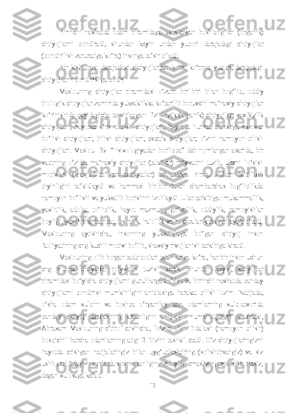 Birinchi   navbatda   odam   piramidaga   asoslangan   boshlang‘ich   (organik)
ehtiyojlarni   qondiradi,   shundan   keyin   undan   yuqori   darajadagi   ehtiyojlar
(qondirilish zaruratiga ko‘ra) insonga ta’sir qiladi;
Bir   kishi   past   darajadagi   ehtiyojlardan   ko‘ra   ko‘proq   yuqori   darajadagi
ehtiyojlarni qondirishga qodir.
Maslouning   ehtiyojlar   piramidasi   o‘zaro   biri-biri   bilan   bog‘liq,   oddiy
biologik ehtiyojlar zamirida yuksaklikka ko‘tarilib boruvchi ma’naviy ehtiyojlar
ko‘rinishida   quyidagicha   tasvirlangan : fiziologik (organik) ehtiyojlar; xavfsizlik
ehtiyojlari;   hayotda   o‘rin   topish   ehtiyojlari;   hayotda   hurmat-e’tiborga   sazovar
bo‘lish   ehtiyojlari;   bilish   ehtiyojlari;   estetik   ehtiyojlar;   o‘zini   namoyon   qilish
ehtiyojlari.   Maslou   [29]   “Psixologiyadan   borliqqa”   deb  nomlangan   asarida,   bir
vaqtning   o‘zida,   ma’naviy   ehtiyojlar   (talablar)   ro‘yxatini   tuzib,   ularni   "o‘sish
motivlari"   (mavjud   bo‘lgan   qadriyatlar)   deb   atagan.   Biroq,   u   ularni   ta’riflash
qiyinligini   ta’kidlaydi   va   hammasi   bir-biri   bilan   chambarchas   bog‘liqlikda
namoyon bo‘lishi va yuksalib borishini  izoh laydi. Ular  tarkibiga : mukammallik,
yaxlitlik,   adolat,   to‘liqlik,   hayot   mazmuni,   go‘zallik,   oddiylik,   namoyishlar
boyligi, yaxshilik,  haqiqat,  osonlik, halollik  va boshqalar  kir ishini   aytib o‘tadi .
Maslouning   aytishicha,   insonning   yuksalishiga   bo‘lgan   ehtiyoj   inson
faoliyatining eng kuchli motivi bo‘lib, shaxsiy rivojlanish tarkibiga kiradi.
Maslouning olib borgan tadqiqotlari tahlillariga ko‘ra, har bir inson uchun
eng   muhim   ehtiyojlar   ro‘yxatini   tuzish   kerak.   Shundan   ke yin ,   ehtiyojlar
piramidasi bo‘yicha ehtiyojlar n i guruhlarga bo‘lish va birinchi navbatda qanday
ehtiyojlarni   qondirish   mumkinligini   aniqlashga   harakat   qilish   lozim.   Natijada ,
o‘sha   odam   xulqini   va   boshqa   o‘rganilayotgan   odamlarning   xulq-atvorida
qanday   ehtiyoj   darajasining   ustunligini   aniqlash   mumkin. Qizig‘i   shundaki,
Abraxam   Maslouning   e’tirof   etishicha,   "o‘zini - o‘zi   ifodalash   (namoyon   qilish)
bosqichi" barcha odamlarning atigi 2 foizini tashkil etadi. O‘z ehtiyojlaringizni
hayotda   erishgan   natijalaringiz   bilan   uyg‘unlashtiring   (solishtirsangiz)   va   siz
ushbu toifadagi insonlardan biri ekanligingizni yoki emasligingizni bilib olasiz,
degan xulosaga keladi.
12 