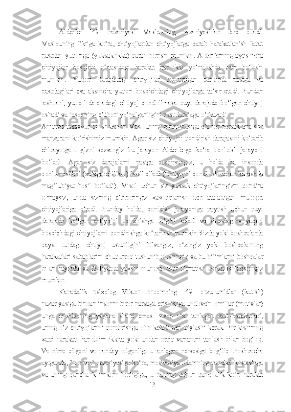 Alderfer   [ 49 ]   nazariyasi   Maslouning   nazariyasidan   farq   qiladi.
Maslouning   fikriga   ko‘ra,   ehtiyojlardan   ehtiyojlarga   qarab   harakatlanish   faqat
pastdan  yuqoriga (yuksaklikka)   qarab  borishi  mumkin.  Alderferning aytishicha
ehtiyojlar   bosqichi   o‘rtasidagi   harakat   har   ikki   yo‘nalishda   ham   bo‘lishi
mumkin.   Yuqori   darajadagi   ehtiyojlar   qondirilgan   taqdirda   pastga   va
pastdagilari   esa   aksincha   yuqori   bosqichdagi   ehtiyojlarga   ta’sir   etadi.   Bundan
tashqari,   yuqori   darajadagi   ehtiyoj   qondirilmasa   quyi   darajada   bo‘lgan   ehtiyoj
oshadi va insonning e’tibori yo‘nalganligini past darajaga o‘tkazadi.
Aniqroq tasavvur qilish uchun Maslouning piramidasiga e’tibor bersak ana   shu
manzarani ko‘rishimiz mumkin. Agar siz ehtiyojni qondirish darajasini ko‘tarib
chiqayotganingizni   sezsangiz   bu   jarayon   Alderferga   ko‘ra   qoniqish   jarayoni
bo‘ladi.   Agar   siz   darajalarni   pastga   tushirsangiz,   u   holda   bu   insonda
qoniqmaslikni (xafagarchilikni) hosil qiladi (Ehtiyojni qondirish uchun kurashda
mag‘lubiyat   hosil   bo‘ladi).   Misol   uchun   siz   yuksak   ehtiyojlaringizni   qondira
olmaysiz,   unda   sizning   e’tiboringiz   xavotirlanish   deb   ataladigan   muloqot
ehtiyojlariga   o‘tadi.   Bunday   holda,   qoniqish   jarayoniga   qaytish   uchun   quyi
darajada   bo‘lgan   ehtiyojni   qondirishga   to‘g‘ri   keladi   va   shundagina   yuqori
bosqichdagi ehtiyojlarni qondirishga ko‘tarilish mumkin. Sizda yoki boshqalarda
qaysi   turdagi   ehtiyoj   ustunligini   bilsangiz,   o‘zingiz   yoki   boshqalarning
harakatlari sabablarini chuqurroq tushunib olishingiz va bu bilimlarni boshqalar
bilan   hayotda   va   faoliyatda   yaxshi   munosabatlar   o‘rnatish   uchun   ishlatishingiz
mumkin.
Kanadalik   psixolog   Viktor   Broomning   [ 49 ]   orzu-umidlar   (kutish)
nazariyasiga binoan insonni biror narsaga erishishga undovchi omillar (motivlar)
unga   erishishning   yagona   sharti   emas.   Inson   o‘zi   tanlagan   xatti-harakatlari,
uning   o‘z   ehtiyojlarini qondirishga olib keladi deb o‘ylashi kerak. Bir kishining
xatti-harakati   har   doim   ikkita   yoki   undan   ortiq   variantni   tanlash   bilan   bog‘liq.
Va   nima   qilgani   va   qanday   qilganligi   u   tanlagan   narsasiga   bog‘liq.   Boshqacha
aytganda, "Broom"  nazariyasi ga ko‘ra, motivasiya odamning qanchalik ista sh iga
va   uning   qanchalik   imkoni   borligiga,   u   buning   uchun   qanchalik   ko‘p   harakat
13 