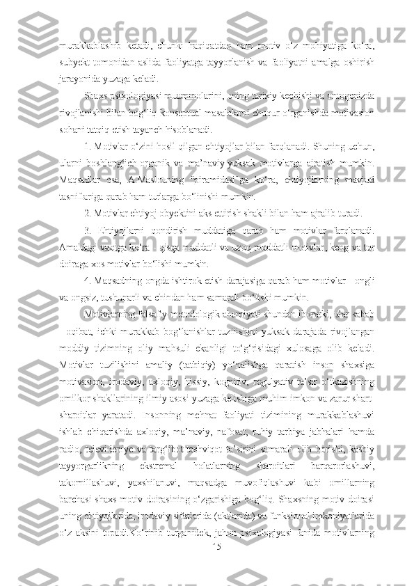 murakkablashib   ketadi,   chunki   haqiqatdan   ham   motiv   o‘z   mohiyatiga   ko‘ra,
subyekt   tomonidan  aslida   faoliyatga   tayyorlanish   va   faoliyatni   amalga   oshirish
jarayonida yuzaga keladi.
Shaxs psixologiyasi muammolarini, uning tarixiy kechishi va ontogenizda
rivojlanishi bilan bog‘liq konseptual masalalarni chuqur o‘rganishda motivasion
sohani tatqiq etish tayanch hisoblanadi.
1. Motivlar o‘zini hosil qilgan ehtiyojlar bilan farqlanadi. Shuning uchun,
ularni   boshlang‘ich-organik   va   ma’naviy-yuksak   motivlarga   ajratish   mumkin.
Maqsadlar   esa,   A.Maslouning   "piramidasi"ga   ko‘ra,   ehtiyojlarning   mavjud
tasniflariga qarab ham turlarga bo‘linishi mumkin.
2. Motivlar ehtiyoj obyektini aks ettirish shakli bilan  ham  ajralib turadi. 
3.   Ehtiyojlarni   qondirish   muddatiga   qarab   ham   motivlar   farqlanadi.
Amaldagi vaqtga ko‘ra  -  qisqa muddatli va uzoq muddatli motivlar ,  keng va tor
doiraga xos motivlar  bo‘lishi mumkin. 
4. Maqsadning ongda ishtirok etish darajasiga qarab  ham  motivlar   -  ongli
va ongsiz, tushunarli va chindan ham samarali bo‘lishi mumkin. 
Motivlarning falsafiy-metodologik ahamiyati shundan iboratki, ular sabab
-   oqibat,   ichki   murakkab   bog‘lanishlar   tuzilishini   yuksak   darajada   rivojlangan
moddiy   tizimning   oliy   mahsuli   ekanligi   to‘g‘risidagi   xulosaga   olib   keladi.
Motivlar   tuzilishini   amaliy   (tatbiqiy)   yo‘nalishga   qaratish   inson   shaxsiga
motivasion,   irodaviy,   axloqiy,   hissiy,   kognitiv,   regulyativ   ta’sir   o‘tkazishning
omilkor shakllarining ilmiy asosi yuzaga kelishiga muhim imkon va zarur shart-
sharoitlar   yaratadi.   Insonning   mehnat   faoliyati   tizimining   murakkablashuvi
ishlab   chiqarishda   axloqiy,   ma’naviy,   nafosat,   ruhiy   tarbiya   jabhalari   hamda
radio,   televideniye   va   targ‘ibot-tashviqot   ta’sirini   samarali   olib   borishi,   kasbiy
tayyorgarlikning   ekstremal   holatlarning   sharoitlari   barqarorlashuvi,
takomillashuvi,   yaxshilanuvi,   maqsadga   muvofiqlashuvi   kabi   omillarning
barchasi shaxs motiv doirasining o‘zgarishiga bog‘liq. Shaxsning motiv doirasi
uning ehtiyojlarida, irodaviy sifatlarida (aktlarida) va funksional imkoniyatlarida
o‘z   aksini   topadi. Ko‘rinib   turganidek,   jahon   psixologiyasi   fanida   motivlarning
15 