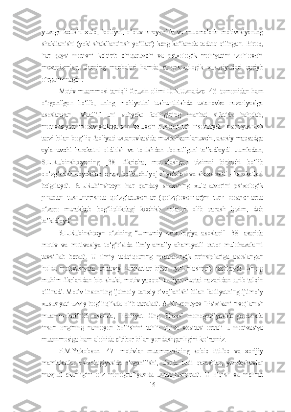 yuzaga   kelishi   xulq,   faoliyat,   o‘quv   jarayonida   va   muomalada   motivasiyaning
shakllanishi   (yoki shakllantirish yo‘llari) keng ko‘lamda tadqiq qilingan. Biroq,
har   qaysi   motivni   keltirib   chiqaruvchi   va   psixologik   mohiyatini   izohlovchi
mexanizmlar,   ularning   manbalari   hamda   etnopsixologi k   xususiyatlari   qariyb
o‘rganilmagan. 
Motiv muammosi taniqli Gruzin olimi D.N.Uznadze [ 43 ] tomonidan ham
o‘rganilgan   bo‘lib,   uning   mohiyatini   tushuntirishda   ustanovka   nazariyasiga
asoslangan.   Muallif   uni   subyekt   faolligining   manbai   sifatida   baholab,
motivasiyani irodaviy aktga olib keluvchi bosqich deb hisoblaydi. Inson yashash
tarzi bilan bog‘liq faoliyati ustanovkasida mustahkamlanuvchi, asosiy maqsadga
aylanuvchi   harakatni   qidirish   va   topishdan   iboratligini   ta’kidlaydi.   Jumladan,
S.L.Rubinshteynning   [38]   fikricha,   motivlashgan   tizimni   birinchi   bo‘lib
qo‘zg‘atish obyektlari emas, balki ehtiyoj obyektlari va shaxs xatti - harakatlari
belgilaydi.   S.L.Rubinshteyn   har   qanday   shaxsning   xulq-atvorini   psixologik
jihatdan   tushuntirishda   qo‘zg‘atuvchilar   (qo‘zg‘ovchilar)ni   turli   bosqichlarda
o‘zaro   murakkab   bog‘liqlikdagi   kechish   holatini   olib   qarash   lozim,   deb
ta’kidlaydi. 
S.L.Rubinshteyn   o‘zining   “Umumiy   psixologiya   asoslari"   [38]   asarida
motiv   va   motivasiya   to‘g‘risida   ilmiy-amaliy   ahamiyatli   qator   mulohazalarni
tavsiflab   beradi.   U   ilmiy   tadqiqotning   metodologik   prinsiplariga   asoslangan
holda   motivasiyani   irodaviy   harakatlar   bilan   uyg‘unlashtirib   izohlaydi.   Uning
muhim fikrlaridan biri shuki, motiv yaqqol faoliyat nuqtai nazaridan turib talqin
qilinadi. Motiv insonning ijtimoiy-tarixiy rivojlanishi bilan faoliyatning ijtimoiy
xususiyati uzviy bog‘liqlikda olib qaraladi. A.N.Leontyev "Psixikani rivojlanish
muammolari"[26]   asarida,   "Faoliyat.   Ong.   Shaxs"   monografiyasida   genezisda
inson   ongining   namoyon   bo‘lishini   tahlil   qilish   vositasi   orqali   u   motivasiya
muammosiga ham alohida e’tibor bilan yondashganligini ko‘ramiz.
P.M.Yakobson   [47]   motivlar   muammosining   sobiq   ittifoq   va   xorijiy
mamlakatlar   psixologiyasida   o‘rganilishi,   ularda   turli   qarashlar,   yondashuvlar
mavjud   ekanligini   o‘z   monografiyasida   umumlashtiradi.   U   o‘qish   va   mehnat
16 