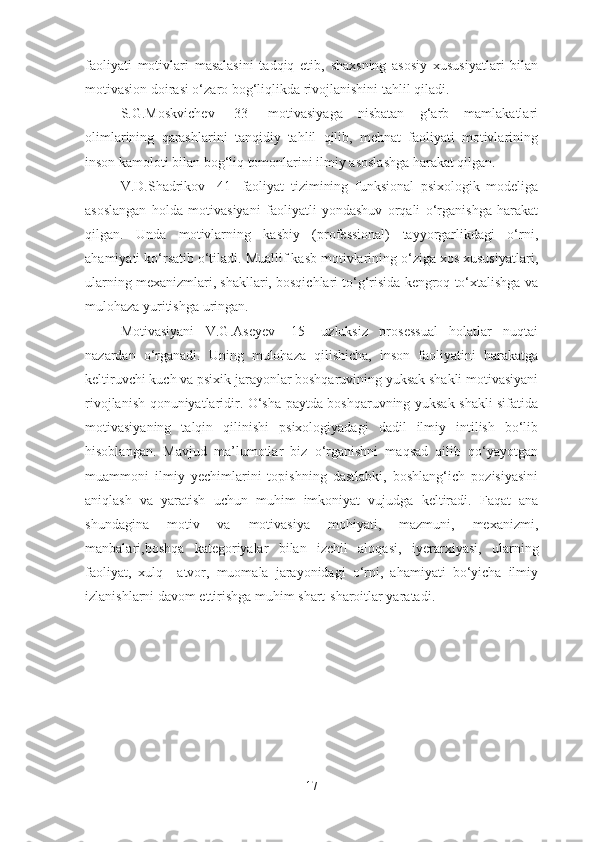 faoliyati   motivlari   masalasini   tadqiq   etib,   shaxsning   asosiy   xususiyatlari   bilan
motivasion doirasi o‘zaro bog‘liqlikda rivojlanishini tahlil qiladi. 
S.G.Moskvichev   [33]   motivasiyaga   nisbatan   g‘arb   mamlakatlari
olimlarining   qarashlarini   tanqidiy   tahlil   qilib,   mehnat   faoliyati   motivlarining
inson kamoloti bilan bog‘liq tomonlarini ilmiy asoslashga harakat qilgan. 
V.D.Shadrikov   [41]   faoliyat   tizimining   funksional   psixologik   modeliga
asoslangan   holda   motivasiyani   faoliyatli   yondashuv   orqali   o‘rganishga   harakat
qilgan.   Unda   motivlarning   kasbiy   (professional)   tayyorgarlikdagi   o‘rni,
ahamiyati ko‘rsatib o‘tiladi. Muallif kasb motivlarining o‘ziga xos xususiyatlari,
ularning mexanizmlari, shakllari, bosqichlari to‘g‘risida kengroq to‘xtalishga va
mulohaza yuritishga uringan.
Motivasiyani   V.G.Aseyev   [ 15 ]   uzluksiz   prosessual   holatlar   nuqtai
nazardan   o‘rganadi.   Uning   mulohaza   qilishicha,   inson   faoliyatini   harakatga
keltiruvchi kuch va psixik jarayonlar boshqaruvining yuksak shakli motivasiyani
rivojlanish qonuniyatlaridir. O‘sha paytda boshqaruvning yuksak shakli sifatida
motivasiyaning   talqin   qilinishi   psixologiyadagi   dadil   ilmiy   intilish   bo‘lib
hisoblangan.   Mavjud   ma’lumotlar   biz   o‘rganishni   maqsad   qilib   qo‘yayotgan
muammoni   ilmiy   yechimlarini   topishning   dastlabki,   boshlang‘ich   pozisiyasini
aniqlash   va   yaratish   uchun   muhim   imkoniyat   vujudga   keltiradi.   Faqat   ana
shundagina   motiv   va   motivasiya   mohiyati,   mazmuni,   mexanizmi,
manbalari,boshqa   kategoriyalar   bilan   izchil   aloqasi ,   iyerarxiyasi ,   ularning
faoliyat,   xulq—atvor,   muomala   jarayonidagi   o‘rni,   ahamiyati   bo‘yicha   ilmiy
izlanishlarni davom ettirishga muhim shart -sh aroitlar yaratadi. 
17 