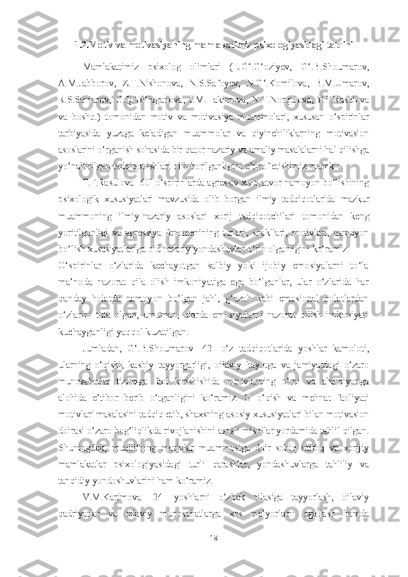 1.2.Motiv va motivasiyaning mamlakatimiz psixologiyasida gi talqini
Mamlakatimiz   psixolog   olimlari   (E.G‘.G‘oziyev,   G‘.B.Shoumarov,
A.M.Jabborov,   Z.T.Nishonova,   N.S.Safoyev,   N.G‘.Komilova,   B.M.Umarov,
R.S.Samarov,   G.Q.To‘laganova,   I.M.Hakimova,   N.T.Norqulova,   F.F.Rasulova
va   boshq.)   tomonidan   motiv   va   motivasiya   muammolari,   xususan   o‘spirinlar
tarbiyasida   yuzaga   keladigan   muammolar   va   qiyinchiliklarning   motivasion
asoslarini o‘rganish sohasida bir qator nazariy va amaliy masalalarni hal qilishga
yo‘naltirilgan tadqiqot ishlari olib borilganligini e’tirof etishimiz mumkin. 
F.F.Rasulova [ 60 ] o‘spirinlarda agressiv xulq-atvor namoyon bo‘lishining
psixologik   xususiyatlari   mavzusida   olib   borgan   ilmiy   tadqiqotlarida   mazkur
muammoning   ilmiy-nazariy   asoslari   xorij   tadqiqotchilari   tomonidan   keng
yoritilganligi   va   agressiya   fenomenining   turlari,   shakllari,   motivlari,   namoyon
bo‘lish xususiyatlariga oid nazariy yondashuvlar o‘rin olganligini ko‘ramiz.
O‘spirinlar   o‘zlarida   kechayotgan   salbiy   yoki   ijobiy   emosiyalarni   to‘la
ma’noda   nazorat   qila   olish   imkoniyatiga   ega   bo‘lganlar,   ular   o‘zlarida   har
qanday   holatda   namoyon   bo‘lgan   jahl,   g‘azab   kabi   emosional   holatlardan
o‘zlarini   tuta   olgan,   umuman,   ularda   emosiyalarni   nazorat   qilish   imkoniyati
kuchayganligi yaqqol kuzatilgan.
Jumladan,   G‘.B.Shoumarov   [42]   o‘z   tadqiqotlarida   yoshlar   kamoloti,
ularning   o‘qishi,   kasbiy   tayyorgarligi,   oilaviy   hayotga   va   jamiyatdagi   o‘zaro
munosabatlar   tizimiga   faol   kirishishida   motivlarning   o‘rni   va   ahamiyatiga
alohida   e’tibor   berib   o‘tganligini   ko‘ramiz.   U   o‘qish   va   mehnat   faoliyati
motivlari masalasini tadqiq etib, shaxsning asosiy xususiyatlari bilan motivasion
doirasi o‘zaro bog‘liqlikda rivojlanishini asosli misollar yordamida tahlil qilgan.
Shuningdek,   muallifning   motivlar   muammosiga   doir   sobiq   ittifoq   va   xorijiy
mamlakatlar   psixologiyasidagi   turli   qarashlar,   yondashuvlarga   tahliliy   va
tanqidiy yondoshuvlarini ham ko‘ramiz.
V.M.Karimova   [24]   yoshlarni   o‘zbek   oilasiga   tayyorlash,   oilaviy
qadriyatlar   va   oilaviy   munosabatlarga   xos   me’yorlarni   egallash   hamda
18 