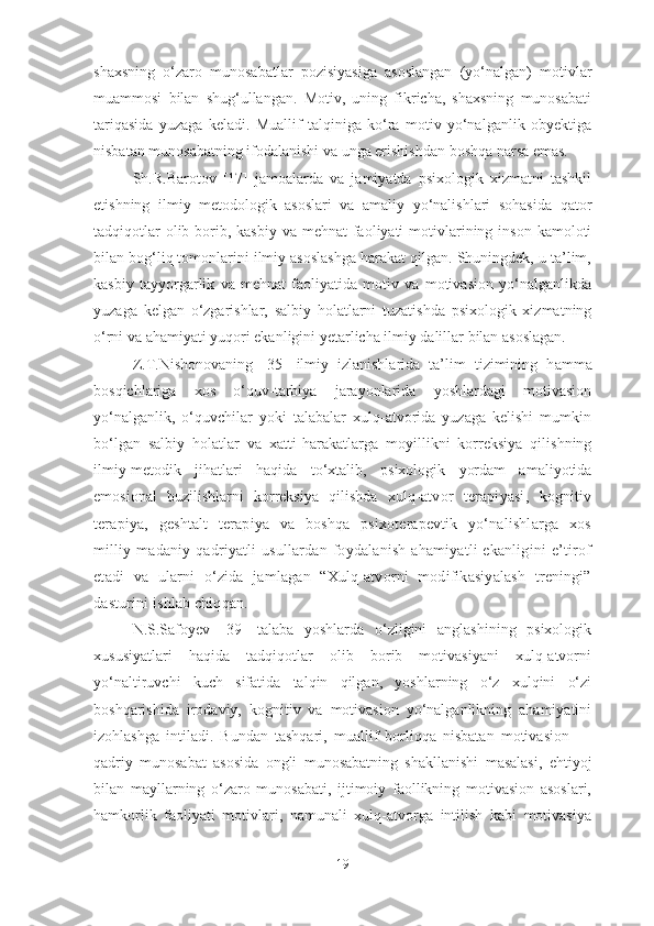 shaxsning   o‘zaro   munosabatlar   pozisiyasiga   asoslangan   (yo‘nalgan)   motivlar
muammosi   bilan   shug‘ullangan.   Motiv,   uning   fikricha,   shaxsning   munosabati
tariqasida   yuzaga   keladi.   Muallif   talqiniga   ko‘ra   motiv   yo‘nalganlik   obyektiga
nisbatan munosabatning ifodalanishi va unga erishishdan boshqa narsa emas. 
Sh.R.Barotov   [17]   jamoalarda   va   jamiyatda   psixologik   xizmatni   tashkil
etishning   ilmiy   metodologik   asoslari   va   amaliy   yo‘nalishlari   sohasida   qator
tadqiqotlar  olib borib, kasbiy va mehnat  faoliyati  motivlarining inson  kamoloti
bilan bog‘liq tomonlarini ilmiy asoslashga harakat qilgan. Shuningdek, u ta’lim,
kasbiy   tayyorgarlik   va   mehnat   faoliyatida   motiv   va   motivasion   yo‘nalganlikda
yuzaga   kelgan   o‘zgarishlar,   salbiy   holatlarni   tuzatishda   psixologik   xizmatning
o‘rni va ahamiyati yuqori ekanligini yetarlicha ilmiy dalillar bilan asoslagan.
Z.T.Nishonovaning   [35]   ilmiy   izlanishlarida   ta’lim   tizimining   h a mma
bosqichlariga   xos   o‘quv-tarbiya   jarayonlarida   yoshlardagi   motivasion
yo‘nalganlik,   o‘quvchilar   yoki   talabalar   xulq-atvorida   yuzaga   kelishi   mumkin
bo‘lgan   salbiy   holatlar   va   xatti-harakatlarga   moyillikni   korreksiya   qilishning
ilmiy-metodik   jihatlari   haqida   to‘xtalib,   psixologik   yordam   amaliyotida
emosional   buzilishlarni   korreksiya   qilishda   xulq-atvor   terapiyasi,   kognitiv
terapiya,   geshtalt   terapiya   va   boshqa   psixoterapevtik   yo‘nalishlarga   xos
milliy-madaniy   qadriyatli   usullardan  foydalanish   ahamiyatli  ekanligini   e’tirof
etadi   va   ularni   o‘zida   jamlagan   “Xulq-atvorni   modifikasiyalash   treningi”
dasturini ishlab chiqqan. 
N.S.Safoyev   [39]   talaba   yoshlarda   o‘zligini   anglashining   psixologik
xususiyatlari   haqida   tadqiqotlar   olib   borib   motivasiyani   xulq-atvorni
yo‘naltiruvchi   kuch   sifatida   talqin   qilgan,   yoshlarning   o‘z   xulqini   o‘zi
boshqarishida   irodaviy,   kognitiv   va   motivasion   yo‘nalganlikning   ahamiyatini
izohlashga   intiladi.   Bundan   tashqari,   muallif   borliqqa   nisbatan   motivasion   —
qadriy   munosabat   asosida   ongli   munosabatning   shakllanishi   masalasi,   ehtiyoj
bilan   mayllarning   o‘zaro   munosabati,   ijtimoiy   faollikning   motivasion   asoslari,
hamkorlik   faoliyati   motivlari,   namunali   xulq-atvorga   intilish   kabi   motivasiya
19 