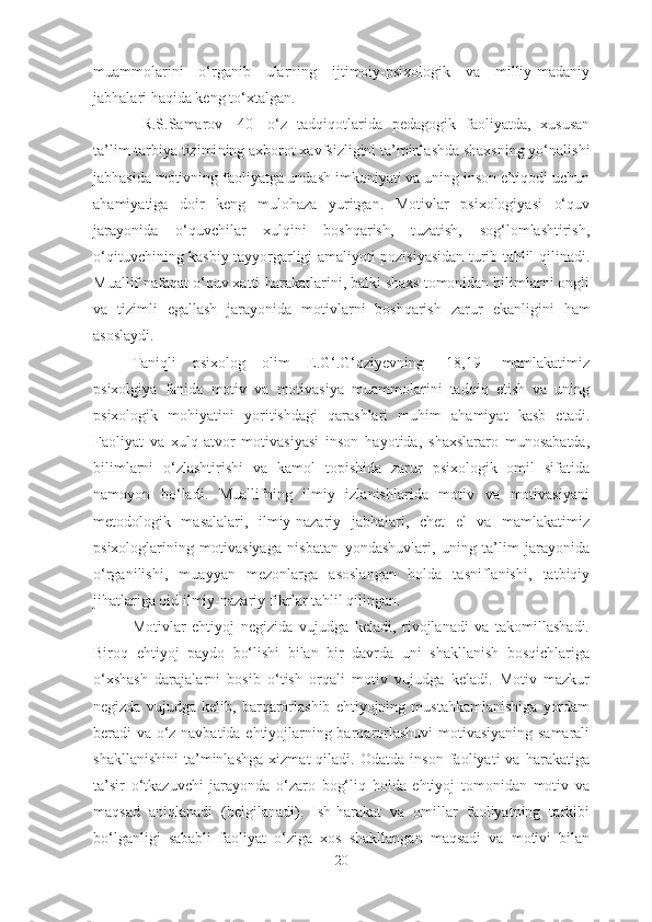 muammolarini   o‘rganib   ularning   ijtimoiy-psixologik   va   milliy-madaniy
jabhalari haqida keng to‘xtalgan.
  R.S.Samarov   [40]   o‘z   tadqiqotlarida   pedagogik   faoliyatda,   xususan
ta’lim-tarbiya tizimi ning  axborot xavfsizligini ta’minlashda shaxsning yo‘nalishi
jabhasida motivning faoliyatga undash imkoniyati va uning inson e’tiqodi uchun
ahamiyatiga   doir   keng   mulohaza   yuritgan.   Motivlar   psixologiyasi   o‘quv
jarayonida   o‘quvchilar   xulqini   boshqarish,   tuzatish,   sog‘lomlashtirish ,
o‘qituvchining kasbiy tayyorgarligi amaliyoti pozisiyasidan turib tahlil qilinadi.
Muallif nafaqat o‘quv xatti-harakatlarini, balki shaxs tomonidan bilimlarni ongli
va   tizimli   egallash   jarayonida   motivlarni   boshqarish   zarur   ekanligini   ham
asoslaydi.
Taniqli   psixolog   olim   E.G‘.G‘oziyevning   [18,19]   mamlakatimiz
psixolgiya   fanida   motiv   va   motivasiya   muammolarini   tadqiq   etish   va   uning
psixologik   mohiyatini   yoritishdagi   qarashlari   muhim   ahamiyat   kasb   etadi.
Faoliyat   va   xulq-atvor   motivasiyasi   inson   hayotida,   shaxslararo   munosabatda,
bilimlarni   o‘zlashtirishi   va   kamol   topishida   zarur   psixologik   omil   sifatida
namoyon   bo‘ladi.   Muallifning   ilmiy   izlanishlarida   motiv   va   motivasiyani
metodologik   masalalari,   ilmiy-nazariy   jabhalari,   chet   el   va   mamlakatimiz
psixologlarining   motivasiyaga   nisbatan   yondashuvlari,   uning   ta’lim   jarayonida
o‘rganilishi,   muayyan   mezonlarga   asoslangan   holda   tasniflanishi,   tatbiqiy
jihatlariga oid ilmiy-nazariy fikrlar tahlil qilingan.
Motivlar   ehtiyoj   negizida   vujudga   keladi,   rivojlanadi   va   takomillashadi.
Biroq   ehtiyoj   paydo   bo‘lishi   bilan   bir   davrda   uni   shakllanish   bosqichlariga
o‘xshash   darajalarni   bosib   o‘tish   orqali   motiv   vujudga   keladi.   Motiv   mazkur
negizda   vujudga   kelib,   barqarorlashib   ehtiyojning   mustahkamlanishiga   yordam
beradi va o‘z navbatida ehtiyojlarning barqarorlashuvi  motivasiyaning samarali
shakllanishini   ta’minlashga   xizmat   qiladi.   Odatda   inson   faoliyati   va   harakatiga
ta’sir   o‘tkazuvchi   jarayonda   o‘zaro   bog‘liq   holda   ehtiyoj   tomonidan   motiv   va
maqsad   aniqlanadi   (belgilanadi).   Ish-harakat   va   omillar   faoliyatning   tarkibi
bo‘lganligi   sababli   faoliyat   o‘ziga   xos   shakllangan   maqsadi   va   motivi   bilan
20 