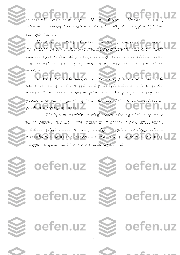 boshqariladi.   Lekin   psixologiyada   "Motiv   -   faoliyat",   "Maqsad   -   harakat",
"Sharoit   —   operasiya"   munosabatlari   o‘rtasida   qat’iy   aloqa   (uyg‘unlik)   hukm
surmaydi [18,19].
Motiv   va   motivasiya   (motivlar,   ehtiyojlar,   qiziqishlar,   maqsadlar,
intilishlar, motivlashgan ustanovkalar va boshqalar) keng ma’noda xulq — atvor
determinasiyasi   sifatida   belgilanishiga   qaramay,   ko‘pgina   tadqiqotchilar   ularni
juda   tor   ma’noda   tadqiq   qilib,   ilmiy   jihatdan   tekshirganlarini   ham   ko‘rish
mumkin. 
Bolaning   intellektual   darajasi   va   bilimlarning   yetarli   emasligi   oqibatida
kichik   bir   amaliy   tajriba   yaqqol   amaliy   faoliyat   muhitini   siqib   chiqarishi
mumkin.   Bola   biron-bir   obyektga   yo‘naltirilgan   faoliyatni,   uni   boshqarishni
yuksak funksional-energetik bosqichida motivlarni o‘z holicha uzoq vaqt saqlab
yurish imkoniyatiga ega emas.
E.G‘.G‘oziyev   va   mamlakatimizdagi   boshqa   psixolog   olimlarning   motiv
va   motivasiya   haqidagi   ilmiy   qarashlari   insonning   psixik   taraqqiyotini,
intilishini,   yo‘nalganligini   va   uning   tabiatga,   jamiyatga,   o‘z-o‘ziga   bo‘lgan
munosabatlarini   psixologik   mohiyatini   hamda   zarur   qonuniyatlarini   yoritishda
muayyan darajada metodologik asos sifatida xizmat qiladi.
21 