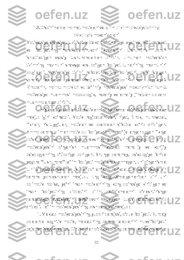 1.3. O‘spirinlarda mehnat motivlari  va  ta'lim olish motivatsiyalarining
psixologik   mexanizmlari
Motivatsiya shaxsiyat  tuzilishida etakchi o'rinni  egallaydi  va hatti-harakat
va   faoliyatning   harakatlantiruvchi   kuchlarini   tushuntirish   uchun
ishlatiladigan   asosiy   tushunchalardan   biridir.   Umuman   motivatsion
tizimning   mazmuni   shaxsga   xos   bo'lgan   faoliyat   turlarining   mazmunini
belgilaydi.   Motivatsiya   tizimi   nafaqat   haqiqiy   faoliyatni,   balki   istalgan
sohani,   faoliyatni   yanada   rivojlantirish   istiqbolini   ham   belgilaydi.
Binobarin,   m ehnat   motivlari   va   ta'limiy   motivatsiyasi   mexanizmlari   hamda
motivatsiya   muammosi   metodologik,   nazariy   va   amaliy   jihatdan   dolzarb
muammolardan biridir.
Ilmiy adabiyotlar tahlili motivlarni o'rganishda ko'plab yondashuvlar
mavjudligini   ko'rsatdi.   Motiv   rag'batlantirish,   niyat,   idrok,   munosabat,
fikrlar,   his-tuyg'ular,   motivlar   va   boshqalar   sifatida   ko'rib   chiqilgan.
Ammo barcha olimlar motiv bu faoliyat uchun mo'ljallangan degan fikrga
qo'shilishadi   va   motivatsiya   shaxsning   yo'nalishini   aniqlaydi.   Ta'lim
motivatsiyasini   o'rganish   muammosi   ko'plab   mahalliy   va   xorijiy
psixologlarning   e'tiboriga   berilgan.   Shunga   qaramay,   psixologiya   fanida
yagona "tushuncha" ta'lim faoliyati motivi shakllanmagan, uni o'rganishda
turli xil yondashuvlar va usullar qo'llaniladi. Tarixda buni tushunishga bir
qancha   yondashuvlar   mavjud.   Eng   keng   tarqalganlaridan   biri   uni
polimotiv   hodisa,   ya'ni   inson   motivlarining   keng   doirasiga   kiritilgan   va
inson   faoliyatining   diqqatini   bilim,   ko'nikmalarni   o'zlashtirishga
qaratadigan   xususiyatini   tavsiflovchi   muayyan   turtki   sifatida   ko'rib
chiqadi.   Ta'lim motivatsiyasining besh darajasi mavjud:
1. Maktab motivatsiyasining yuqori darajasi, o'quv faoliyati. Bunday
bolalarda   kognitiv   motiv,   maktabning   barcha   talablarini   muvaffaqiyatli
bajarish istagi mavjud. O'quvchilar o'qituvchining barcha ko'rsatmalariga
22 