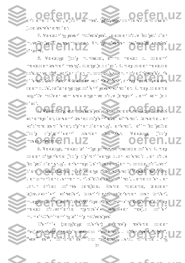 aniq   amal   qilishadi,   vijdonli   va   mas'uliyatli,   agar   qoniqarsiz   baho   olsalar
juda tashvishlanadilar.
2.   Maktabning   yaxshi   motivatsiyasi.   Talabalar   o'quv   faoliyati   bilan
muvaffaqiyatli   kurashmoqdalar.   Shunga   o'xshash   motivatsiya   darajasi
o'rtacha.
3.   Maktabga   ijobiy   munosabat,   ammo   maktab   bu   bolalarni
maktabdan tashqari mashg'ulotlarga jalb qiladi. Bunday bolalar maktabda
do'stlar   va   o'qituvchilar   bilan   muloqot   qilish   uchun   o'zlarini   xavfsiz   his
qilishadi.  Ular   o'zlarini  talabalar  kabi  his   qilishni,  chiroyli  portfel,   qalam,
qalam qutisi, daftarlarga ega bo'lishni yaxshi ko'radilar. Bunday bolalarda
kognitiv   motivlar   kam   shakllangan   va   o'quv   jarayoni   ularni   kam   jalb
qiladi.
4. Maktabning kam  motivatsiyasi. Ushbu bolalar maktabga borishni
xohlamaydilar, darslarni tashlab qo'yishni afzal ko'rishadi. Darslarda ular
ko'pincha   tashqi   ishlar,   o'yinlar   bilan   shug'ullanishadi.   Ta'lim   faoliyatida
jiddiy   qiyinchiliklarni   boshdan   kechirish.   Maktabga   jiddiy
moslashmoqdalar.
5. Maktabga, maktab ta’limiga yomon munosabatda bo'lish. Bunday
bolalar   o'rganishda   jiddiy   qiyinchiliklarga   duch   kelishadi:   ular   o'quv
faoliyati bilan shug'ullanishmaydi, sinfdoshlar bilan muloqotda, o'qituvchi
bilan   munosabatlarda   muammolarga   duch   kelishadi.   Maktab   ko'pincha
ular tomonidan dushman muhit  sifatida qabul  qilinadi,  ularda qolish  ular
uchun   chidab   bo'lmas   darajada.   Boshqa   holatlarda,   talabalar
tajovuzkorlikni   ko'rsatishi,   topshiriqlarni   bajarishdan   bosh   tortishi,
muayyan   norma   va   qoidalarga   rioya   qilishi   mumkin.   Ko'pincha   bunday
maktab   o'quvchilarida   neyropsikik   kasalliklar   mavjud   bo‘lishi
mumkin.O'smirlarning ta'limiy motivatsiyasi
O'smirlik   (balog'atga   etishish)   an'anaviy   ravishda   bolalar
rivojlanishidagi   eng   qiyin   davr   deb   hisoblanadi.   U   o'tish   davri,   "qiyin",
"xavfli   asr",   "bo'ronlar   asri"   deb   nomlanadi.   Ushbu   nomlarda   uning
23 