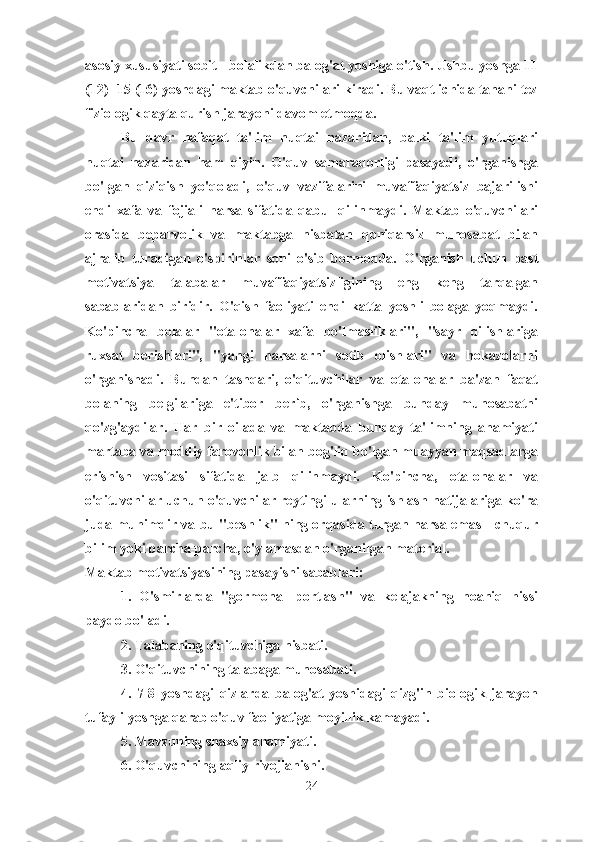 asosiy xususiyati sobit - bolalikdan balog'at yoshiga o'tish. Ushbu yoshga 11
(12) -15 (16) yoshdagi maktab o'quvchilari kiradi. Bu vaqt ichida tanani tez
fiziologik qayta qurish jarayoni davom etmoqda.
Bu   davr   nafaqat   ta'lim   nuqtai   nazaridan,   balki   ta'lim   yutuqlari
nuqtai   nazaridan   ham   qiyin.   O'quv   samaradorligi   pasayadi,   o'rganishga
bo'lgan   qiziqish   yo'qoladi,   o'quv   vazifalarini   muvaffaqiyatsiz   bajarilishi
endi   xafa   va   fojiali   narsa   sifatida   qabul   qilinmaydi.   Maktab   o'quvchilari
orasida   beparvolik   va   maktabga   nisbatan   qoniqarsiz   munosabat   bilan
ajralib   turadigan   o'spirinlar   soni   o'sib   bormoqda.   O'rganish   uchun   past
motivatsiya   talabalar   muvaffaqiyatsizligining   eng   keng   tarqalgan
sabablaridan   biridir.   O'qish   faoliyati   endi   katta   yoshli   bolaga   yoqmaydi.
Ko'pincha   bolalar   "ota-onalar   xafa   bo'lmasliklari",   "sayr   qilishlariga
ruxsat   berishlari",   "yangi   narsalarni   sotib   olishlari"   va   hokazolarni
o'rganishadi.   Bundan   tashqari,   o'qituvchilar   va   ota-onalar   ba'zan   faqat
bolaning   belgilariga   e'tibor   berib,   o'rganishga   bunday   munosabatni
qo'zg'aydilar.   Har   bir   oilada   va   maktabda   bunday   ta'limning   ahamiyati
martaba va moddiy farovonlik bilan bog'liq bo'lgan muayyan maqsadlarga
erishish   vositasi   sifatida   jalb   qilinmaydi.   Ko'pincha,   ota-onalar   va
o'qituvchilar uchun o'quvchilar reytingi ularning ishlash natijalariga ko'ra
juda muhimdir va bu "beshlik" ning orqasida turgan narsa emas - chuqur
bilim yoki parcha-parcha, o'ylamasdan o'rganilgan material.
Maktab motivatsiyasining pasayishi sabablari:
1.   O'smirlarda   "gormonal   portlash"   va   kelajakning   noaniq   hissi
paydo bo'ladi.
2. Talabaning o'qituvchiga nisbati.
3. O'qituvchining talabaga munosabati.
4.   7-8   yoshdagi   qizlarda   balog'at   yoshidagi   qizg'in   biologik   jarayon
tufayli yoshga qarab o'quv faoliyatiga moyillik kamayadi.
5. Mavzuning shaxsiy ahamiyati.
6. O'quvchining aqliy rivojlanishi. 
24 