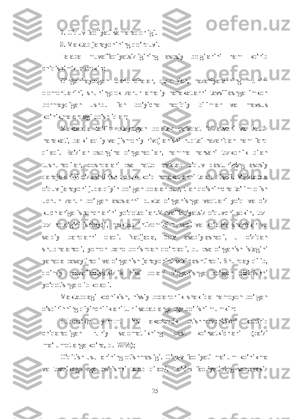 7. O'quv faoliyati samaradorligi.
8. Maktab jarayonining qo'rquvi.
Talaba   muvaffaqiyatsizligining   asosiy   belgilarini   ham   ko'rib
chiqishimiz mumkin:
O'rganilayotgan   tushunchalar,   qonunlar,   nazariyalarning   muhim
elementlarini,   shuningdek   zarur   amaliy   harakatlarni   tavsiflashga   imkon
bermaydigan   ushbu   fan   bo'yicha   haqiqiy   bilimlar   va   maxsus
ko'nikmalardagi bo'shliqlar;
Maktabda   ta’lim   olayotgan   bolalar   nafaqat   fe'l-atvori   va   hatti-
harakati,   balki   aqliy   va   jismoniy   rivojlanishi   nuqtai   nazaridan   ham   farq
qiladi.   Ba'zilar   osongina   o'rganadilar,   hamma   narsani   tezkorlik   bilan
tushunadilar,   boshqalari   esa   hatto   maktab   o'quv   dasturining   asosiy
darajalarini   o'zlashtirish   uchun   ko'p   harakatlarni   talab   qiladi.   Maktabda
o'quv jarayoni juda qiyin bo'lgan bolalar bor, ular qo'shimcha ta'lim olish
uchun   zarur   bo'lgan   asoslarni   puxta   o'rganishga   vaqtlari   yo'q   va   o'z
kuchlariga   ishonchlarini   yo'qotadilar.Muvaffaqiyatsiz   o'quvchi   sekin,   tez-
tez   noto'g'ri   ishlaydi,   maktab   intizomini   buzadi   va   ko'plab   sharhlar   va
salbiy   baholarni   oladi.   Natijada,   bola   asabiylashadi,   u   o'zidan
shubhalanadi,   yomon   baho   berishdan   qo'rqadi,   bu   esa   o'rganish   istagini
yanada pasaytiradi va o'rganish jarayonini sekinlashtiradi. Shunday qilib,
doimiy   muvaffaqiyatsizlik   hissi   bolani   o'rganishga   bo'lgan   qiziqishni
yo'qotishga olib keladi.
Maktabdagi   kechikish,   hissiy   beqarorlik   shaklida   namoyon   bo'lgan
o'spirinning qiyinchiliklari turli sabablarga ega bo'lishi mumkin:
Salomatligi   yomon.   Bu   akademik   etishmovchilikni   keltirib
chiqaradigan   ruhiy   salomatlikning   past   ko'rsatkichlari   (ba'zi
ma'lumotlarga ko'ra, bu 78%);
O'qitish   usullarining   etishmasligi.   O'quv   faoliyati   ma'lum   ko'nikma
va   texnikaga   ega   bo'lishni   talab   qiladi.   Ta'lim   faoliyatining   samarasiz
25 